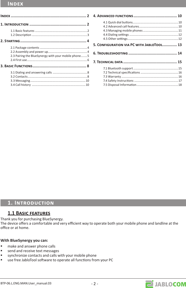 BTP-06.L.ENG.MAN.User_manual.03 - 2 -Thank you for purchasing BlueSynergy. The device oers a comfortable and very ecient way to operate both your mobile phone and landline at the oce or at home. make and answer phone calls send and receive text messages synchronize contacts and calls with your mobile phone use free JabloTool soware to operate all funcons from your PC  1.1 Basic features .................................................................21.2 Descripon .....................................................................3 2.1 Package contents ...........................................................42.2 Assembly and power up.................................................42.3 Pairing the BlueSynergy with your mobile phone ........52.4 First use ...........................................................................6 3.1 Dialing and answering calls  ...........................................83.2 Contacts ..........................................................................83.3 Messaging .....................................................................103.4 Call history  ...................................................................10 4.1 Quick dial buons.........................................................104.2 Advanced call features .................................................104.3 Managing mobile phones ............................................114.4 Dialing sengs .............................................................124.5 Other sengs ...............................................................12   7.1 Bluetooth support ........................................................157.2 Technical specicaons ...............................................167.3 Warranty .......................................................................167.4 Safety Instrucons .......................................................177.5 Disposal Informaon ....................................................18