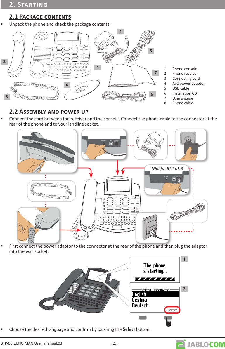BTP-06.L.ENG.MAN.User_manual.03 - 4 - Unpack the phone and check the package contents. 123678541 Phone console2 Phone receiver3 Connecng cord4 A/C power adaptor5 USB cable6 Installaon CD7 User’s guide8 Phone cable Connect the cord between the receiver and the console. Connect the phone cable to the connector at the rear of the phone and to your landline socket.*Not for BTP-06 B First connect the power adaptor to the connector at the rear of the phone and then plug the adaptor into the wall socket.12 Choose the desired language and conrm by  pushing the Select buon.