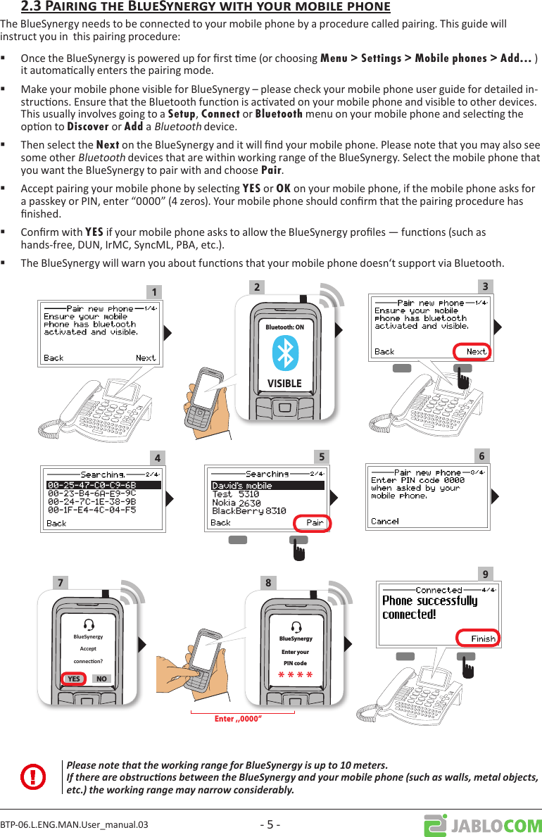 BTP-06.L.ENG.MAN.User_manual.03 - 5 -The BlueSynergy needs to be connected to your mobile phone by a procedure called pairing. This guide will instruct you in  this pairing procedure: Once the BlueSynergy is powered up for rst me (or choosing Menu &gt; Settings &gt; Mobile phones &gt; Add... ) it automacally enters the pairing mode.  Make your mobile phone visible for BlueSynergy – please check your mobile phone user guide for detailed in-strucons. Ensure that the Bluetooth funcon is acvated on your mobile phone and visible to other devices. This usually involves going to a Setup, Connect or Bluetooth menu on your mobile phone and selecng the opon to Discover or Add a Bluetooth device. Then select the Next on the BlueSynergy and it will nd your mobile phone. Please note that you may also see some other Bluetooth devices that are within working range of the BlueSynergy. Select the mobile phone that you want the BlueSynergy to pair with and choose Pair. Accept pairing your mobile phone by selecng YES or OK on your mobile phone, if the mobile phone asks for a passkey or PIN, enter “0000” (4 zeros). Your mobile phone should conrm that the pairing procedure has nished. Conrm with YES if your mobile phone asks to allow the BlueSynergy proles — funcons (such as hands-free, DUN, IrMC, SyncML, PBA, etc.). The BlueSynergy will warn you about funcons that your mobile phone doesn‘t support via Bluetooth.132Bluetooth: ONVISIBLE4567 8 9YES NO BlueSynergyEnter yourPIN code* * * *Enter ,,0000” Please note that the working range for BlueSynergy is up to 10 meters. If there are obstrucons between the BlueSynergy and your mobile phone (such as walls, metal objects, etc.) the working range may narrow considerably.