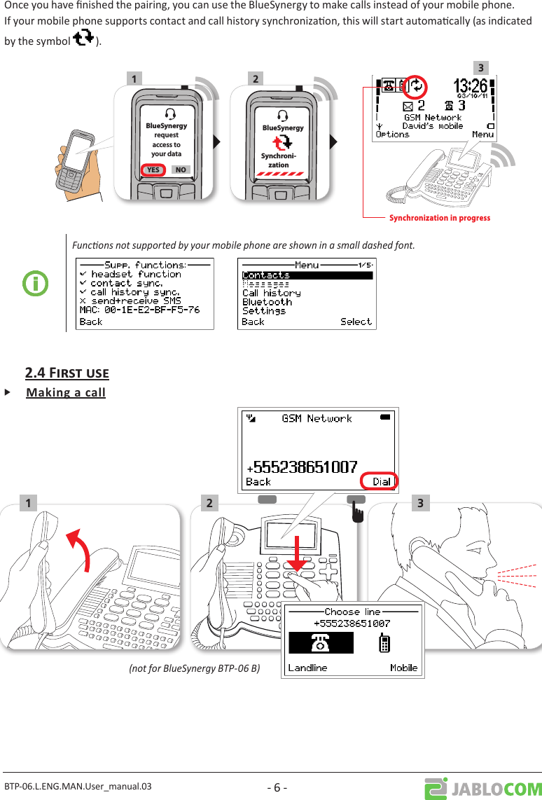 BTP-06.L.ENG.MAN.User_manual.03 - 6 -Once you have nished the pairing, you can use the BlueSynergy to make calls instead of your mobile phone. If your mobile phone supports contact and call history synchronizaon, this will start automacally (as indicated by the symbol   ).1 23      BlueSynergySynchroni- zationBlueSynergyrequestaccess toyour dataYES NOSynchronization in progressFuncons not supported by your mobile phone are shown in a small dashed font.Ꮀ21 3(not for BlueSynergy BTP-06 B)