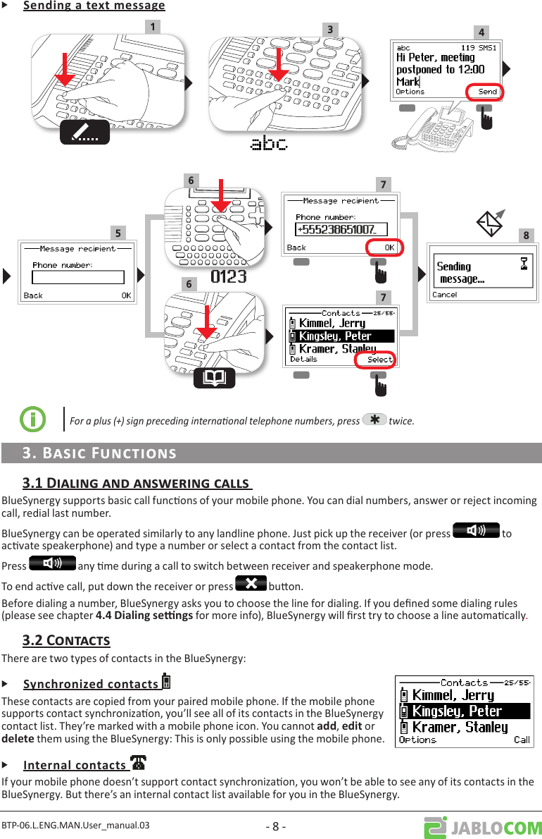 BTP-06.L.ENG.MAN.User_manual.03 - 8 -Ꮀ413586677For a plus (+) sign preceding internaonal telephone numbers, press   twice.BlueSynergy supports basic call funcons of your mobile phone. You can dial numbers, answer or reject incoming call, redial last number.BlueSynergy can be operated similarly to any landline phone. Just pick up the receiver (or press   to acvate speakerphone) and type a number or select a contact from the contact list.Press   any me during a call to switch between receiver and speakerphone mode.To end acve call, put down the receiver or press   buon.Before dialing a number, BlueSynergy asks you to choose the line for dialing. If you dened some dialing rules (please see chapter  for more info), BlueSynergy will rst try to choose a line automacally.There are two types of contacts in the BlueSynergy:ᎰThese contacts are copied from your paired mobile phone. If the mobile phone supports contact synchronizaon, you’ll see all of its contacts in the BlueSynergy contact list. They’re marked with a mobile phone icon. You cannot ,  or  them using the BlueSynergy: This is only possible using the mobile phone.ᎰIf your mobile phone doesn’t support contact synchronizaon, you won’t be able to see any of its contacts in the BlueSynergy. But there’s an internal contact list available for you in the BlueSynergy. 