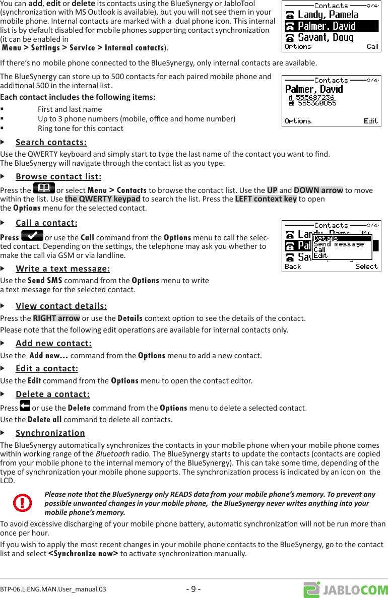 BTP-06.L.ENG.MAN.User_manual.03 - 9 -You can ,  or  its contacts using the BlueSynergy or JabloTool (synchronizaon with MS Outlook is available), but you will not see them in your mobile phone. Internal contacts are marked with a  dual phone icon. This internal list is by default disabled for mobile phones supporng contact synchronizaon (it can be enabled in  Menu &gt; Settings &gt; Service &gt; Internal contacts).If there’s no mobile phone connected to the BlueSynergy, only internal contacts are available.The BlueSynergy can store up to 500 contacts for each paired mobile phone and addional 500 in the internal list.   First and last name   Up to 3 phone numbers (mobile, oce and home number)   Ring tone for this contactᎰUse the QWERTY keyboard and simply start to type the last name of the contact you want to nd. The BlueSynergy will navigate through the contact list as you type.ᎰPress the   or select Menu &gt; Contacts to browse the contact list. Use the  and  to move within the list. Use  to search the list. Press the  to open the Options menu for the selected contact.ᎰPress  or use the Call command from the Options menu to call the selec-ted contact. Depending on the sengs, the telephone may ask you whether to make the call via GSM or via landline.ᎰUse the Send SMS command from the Options menu to write a text message for the selected contact.ᎰPress the  or use the Details context opon to see the details of the contact.Please note that the following edit operaons are available for internal contacts only.ᎰUse the  Add new... command from the Options menu to add a new contact.ᎰUse the Edit command from the Options menu to open the contact editor.ᎰPress   or use the Delete command from the Options menu to delete a selected contact.Use the Delete all command to delete all contacts.ᎰThe BlueSynergy automacally synchronizes the contacts in your mobile phone when your mobile phone comes within working range of the Bluetooth radio. The BlueSynergy starts to update the contacts (contacts are copied from your mobile phone to the internal memory of the BlueSynergy). This can take some me, depending of the type of synchronizaon your mobile phone supports. The synchronizaon process is indicated by an icon on  the LCD.Please note that the BlueSynergy only READS data from your mobile phone’s memory. To prevent any possible unwanted changes in your mobile phone,  the BlueSynergy never writes anything into your mobile phone‘s memory.To avoid excessive discharging of your mobile phone baery, automac synchronizaon will not be run more than once per hour. If you wish to apply the most recent changes in your mobile phone contacts to the BlueSynergy, go to the contact list and select &lt;Synchronize now&gt; to acvate synchronizaon manually. 