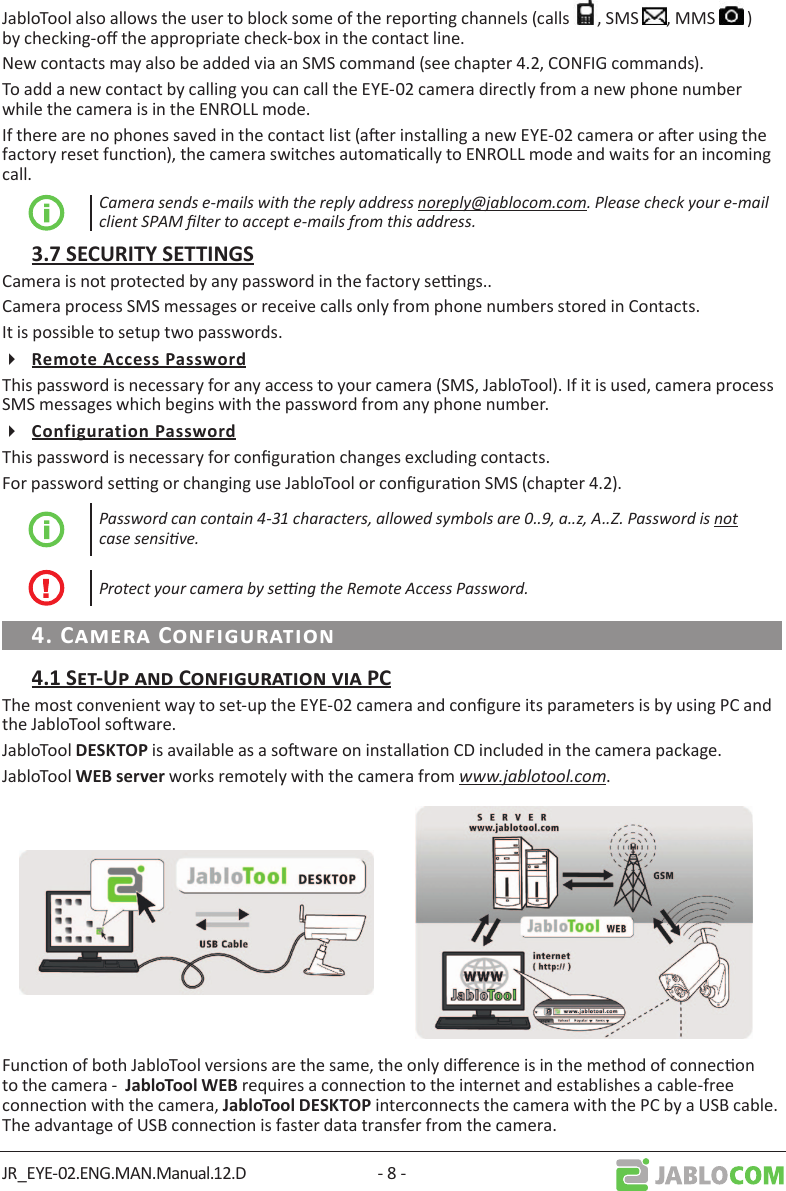 JR_EYE-02.ENG.MAN.Manual.12.D - 8 -JabloTool also allows the user to block some of the reporng channels (calls  , SMS  , MMS   ) by checking-o the appropriate check-box in the contact line.New contacts may also be added via an SMS command (see chapter 4.2, CONFIG commands).To add a new contact by calling you can call the EYE-02 camera directly from a new phone number while the camera is in the ENROLL mode. If there are no phones saved in the contact list (aer installing a new EYE-02 camera or aer using the factory reset funcon), the camera switches automacally to ENROLL mode and waits for an incoming call.Camera sends e-mails with the reply address noreply@jablocom.com. Please check your e-mail client SPAM lter to accept e-mails from this address.Camera is not protected by any password in the factory sengs.. Camera process SMS messages or receive calls only from phone numbers stored in Contacts. It is possible to setup two passwords.This password is necessary for any access to your camera (SMS, JabloTool). If it is used, camera process SMS messages which begins with the password from any phone number.This password is necessary for conguraon changes excluding contacts.For password seng or changing use JabloTool or conguraon SMS (chapter 4.2).Password can contain 4-31 characters, allowed symbols are 0..9, a..z, A..Z. Password is not case sensive. Protect your camera by seng the Remote Access Password.The most convenient way to set-up the EYE-02 camera and congure its parameters is by using PC and the JabloTool soware.JabloTool  is available as a soware on installaon CD included in the camera package. JabloTool  works remotely with the camera from www.jablotool.com.Funcon of both JabloTool versions are the same, the only dierence is in the method of connecon to the camera -   requires a connecon to the internet and establishes a cable-free connecon with the camera,  interconnects the camera with the PC by a USB cable. The advantage of USB connecon is faster data transfer from the camera.