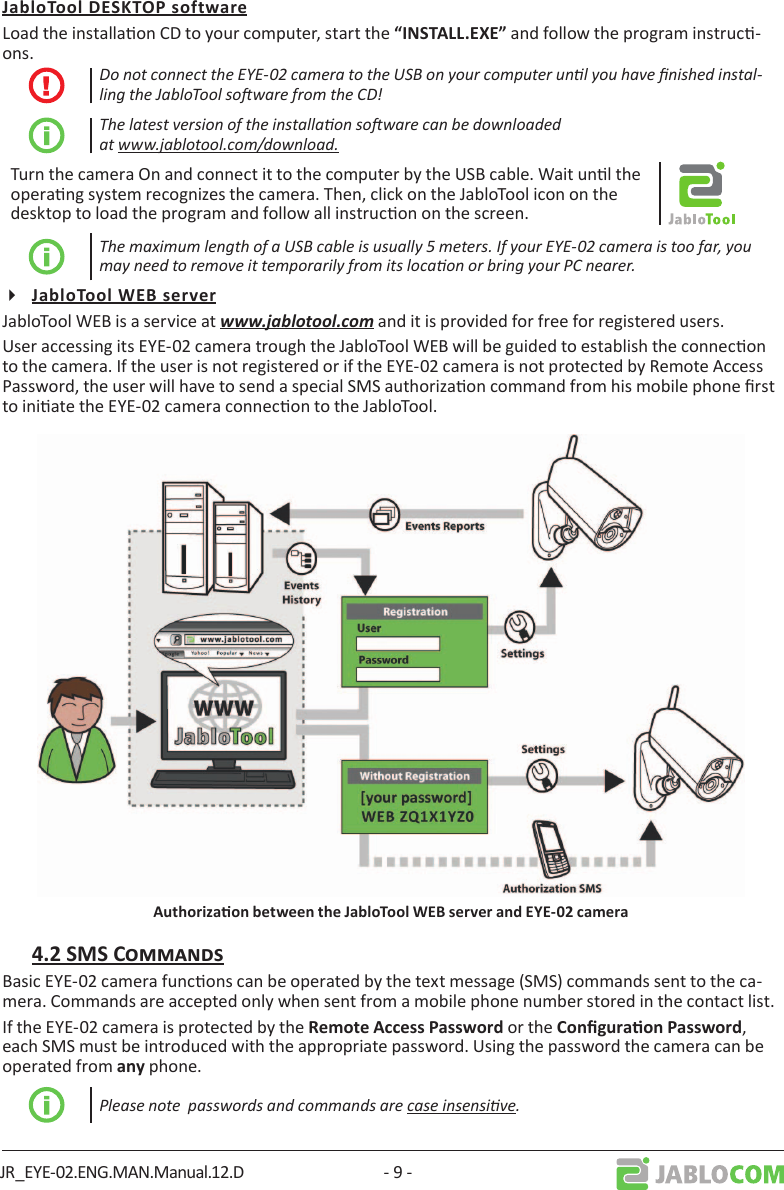 JR_EYE-02.ENG.MAN.Manual.12.D - 9 -Load the installaon CD to your computer, start the  and follow the program instruc-ons.Do not connect the EYE-02 camera to the USB on your computer unl you have nished instal-ling the JabloTool soware from the CD!The latest version of the installaon soware can be downloaded at www.jablotool.com/download.Turn the camera On and connect it to the computer by the USB cable. Wait unl the operang system recognizes the camera. Then, click on the JabloTool icon on the desktop to load the program and follow all instrucon on the screen.The maximum length of a USB cable is usually 5 meters. If your EYE-02 camera is too far, you may need to remove it temporarily from its locaon or bring your PC nearer.JabloTool WEB is a service at www.jablotool.com and it is provided for free for registered users. User accessing its EYE-02 camera trough the JabloTool WEB will be guided to establish the connecon to the camera. If the user is not registered or if the EYE-02 camera is not protected by Remote Access Password, the user will have to send a special SMS authorizaon command from his mobile phone rst to iniate the EYE-02 camera connecon to the JabloTool. Basic EYE-02 camera funcons can be operated by the text message (SMS) commands sent to the ca-mera. Commands are accepted only when sent from a mobile phone number stored in the contact list. If the EYE-02 camera is protected by the  or the ,  each SMS must be introduced with the appropriate password. Using the password the camera can be operated from  phone.Please note  passwords and commands are case insensive.
