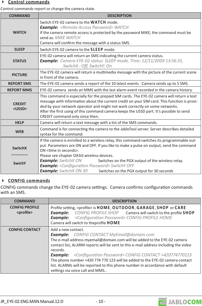 JR_EYE-02.ENG.MAN.Manual.12.D - 10 -Control commands report or change the camera state. Switch EYE-02 camera to the    mode.Example:  &lt;Remote Access Password&gt; WATCHIf the camera remote access is protected by the password MIKE, the command must be send as: MIKE WATCHCamera will conrm the message with a status SMS. Switch EYE-02 camera to the     mode.EYE-02 camera will return an SMS indicang the current camera status.Example:  Camera EYE-02 status: SLEEP mode, Time: 12/11/2009 13:56:31, SwitchX : O, SwitchY: On The EYE-02 camera will return a mulmedia message with the picture of the current scene in front of the camera. The EYE-02 camera sends a report of the 10 latest events . Camera sends up to 5 SMS. EYE-02 camera  sends an MMS with the last alarm event recorded in the camera history.This command is especially for the prepaid SIM cards. The EYE-02 camera will return a text message with informaon about the current credit on your SIM card. This funcon is provi-ded by your network operator and might not work correctly on some networks.Aer the rst using of this command camera keeps the USSD part. It’s possible to send CREDIT command only since then.  Camera will return a text message with a list of the SMS commands. Command is for connecng the camera to the JabloTool server. Server describes detailed syntax for the command.If the camera is enrolled to a wireless relay, this command switches its programmable out-put. Parameters are ON and OFF. If you like to make a pulse on output, send the command ON &lt;me in seconds&gt;.Please see chapter OASiS wireless devices. Example: SwitchX ON                Switches on the PGX output of the wireless relay.Example: &lt;Conguraon Password&gt; SwitchY OFFExample: SwitchX ON 30           Switches on the PGX output for 30 secondsCONFIG commands change the EYE-02 camera sengs.  Camera conrms conguraon commands with an SMS. Prole seng, &lt;prole&gt; is   ,       ,    ,   or   Example:   CONFIG PROFILE SHOP       Camera will switch to the prole   Example:   &lt;Conguraon Password&gt; CONFIG PROFILE HOMECamera will switch to theprole    Add a new contact.Example:  CONFIG CONTACT MyEmail@domain.comThe e-mail address myemail@domain.com will be added to the EYE-02 camera contact list, ALARM reports will be sent to this e-mail address including the video records.Example:  &lt;Conguraon Password&gt; CONFIG CONTACT +420774770123The phone number +420 774 770 123 will be added to the EYE-02 camera contact list. ALARMs will be reported to this phone number in accordance with default sengs via voice call and MMS..