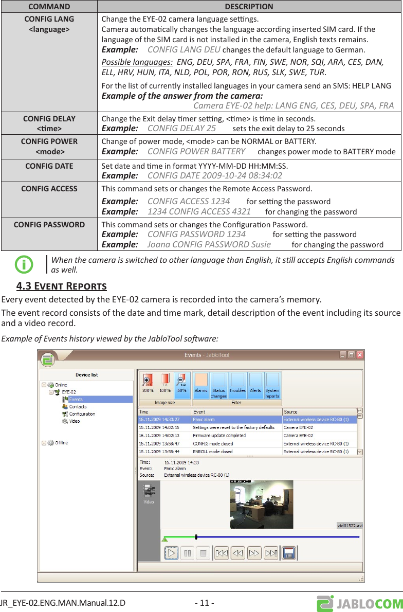 JR_EYE-02.ENG.MAN.Manual.12.D - 11 - Change the EYE-02 camera language sengs. Camera automacally changes the language according inserted SIM card. If the language of the SIM card is not installed in the camera, English texts remains. Example:  CONFIG LANG DEU changes the default language to German.Possible languages:  ENG, DEU, SPA, FRA, FIN, SWE, NOR, SQI, ARA, CES, DAN, ELL, HRV, HUN, ITA, NLD, POL, POR, RON, RUS, SLK, SWE, TUR.For the list of currently installed languages in your camera send an SMS: HELP LANGExample of the answer from the camera:                        Camera EYE-02 help: LANG ENG, CES, DEU, SPA, FRAChange the Exit delay mer seng, &lt;me&gt; is me in seconds.Example:  CONFIG DELAY 25        sets the exit delay to 25 secondsChange of power mode, &lt;mode&gt; can be NORMAL or BATTERY.Example:  CONFIG POWER BATTERY      changes power mode to BATTERY mode Set date and me in format YYYY-MM-DD HH:MM:SS.Example:  CONFIG DATE 2009-10-24 08:34:02 This command sets or changes the Remote Access Password. Example:  CONFIG ACCESS 1234        for seng the passwordExample:  1234 CONFIG ACCESS 4321       for changing the password This command sets or changes the Conguraon Password. Example:  CONFIG PASSWORD 1234             for seng the passwordExample:  Joana CONFIG PASSWORD Susie          for changing the passwordWhen the camera is switched to other language than English, it sll accepts English commands as well.Every event detected by the EYE-02 camera is recorded into the camera’s memory.The event record consists of the date and me mark, detail descripon of the event including its source and a video record.Example of Events history viewed by the JabloTool soware: