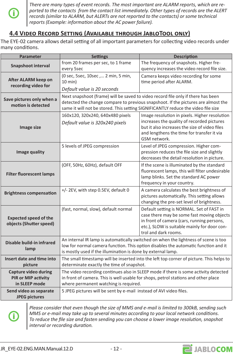 JR_EYE-02.ENG.MAN.Manual.12.D - 12 -There are many types of event records. The most important are ALARM reports, which are re-ported to the contacts  from the contact list immediately. Other types of records are the ALERT records (similar to ALARM, but ALERTs are not reported to the contacts) or some technical reports (Example: informaon about the AC power failure).The EYE-02 camera allows detail seng of all important parameters for collecng video records under many condions.   from 20 frames per sec, to 1 frame every 5secThe frequency of snapshots. Higher fre-quency increases the video record le size.(0 sec, 5sec, 10sec ,... 2 min, 5 min, 10 min)Default value is 20 secondsCamera keeps video recording for some me period aer ALARM.Next snapshoot (frame) will be saved to video record le only if there has been detected the change compare to previous snapshoot. If the pictures are almost the same it will not be stored. This seng SIGNIFICANTLY reduce the video le size160x120, 320x240, 640x480 pixelsDefault value is 320x240 pixelsImage resoluon in pixels. Higher resoluon increases the quality of recorded pictures but it also increases the size of video les and lengthens the me for transfer it via GSM network.5 levels of JPEG compression Level of JPEG compression. Higher com-pression reduces the le size and slightly decreases the detail resoluon in picture.(OFF, 50Hz, 60Hz), default OFF If the scene is illuminated by the standard uorescent lamps, this will lter undesirable lamp blinks. Set the standard AC power frequency in your country. +/- 2EV, with step 0.5EV, default 0 A camera calculates the best brightness of pictures automacally. This seng allows changing the pre-set level of brightness.(fast, normal, slow), default normal Default seng is NORMAL. Set of FAST in case there may be some fast moving objects in front of camera (cars, running persons, etc.), SLOW is suitable mainly for door con-trol and dark rooms. An internal IR lamp is automacally switched on when the lightness of scene is too low for normal camera funcon. This opon disables the automac funcon and it is mostly used if the illuminaon is done by external lamp.The small mestamp will be inserted into the le top corner of picture. This helps to determinate exactly the me of snapshot.The video recording connues also in SLEEP mode if there is some acvity detected in front of camera. This is well usable for shops, petrol staons and other place where permanent watching is required.5 JPEG pictures will be sent by e-mail  instead of AVI video les.Please consider that even though the size of MMS and e-mail is limited to 300kB, sending such MMS or e-mail may take up to several minutes according to your local network condions. To reduce the le size and fasten sending you can choose a lower image resoluon, snapshot interval or recording duraon.