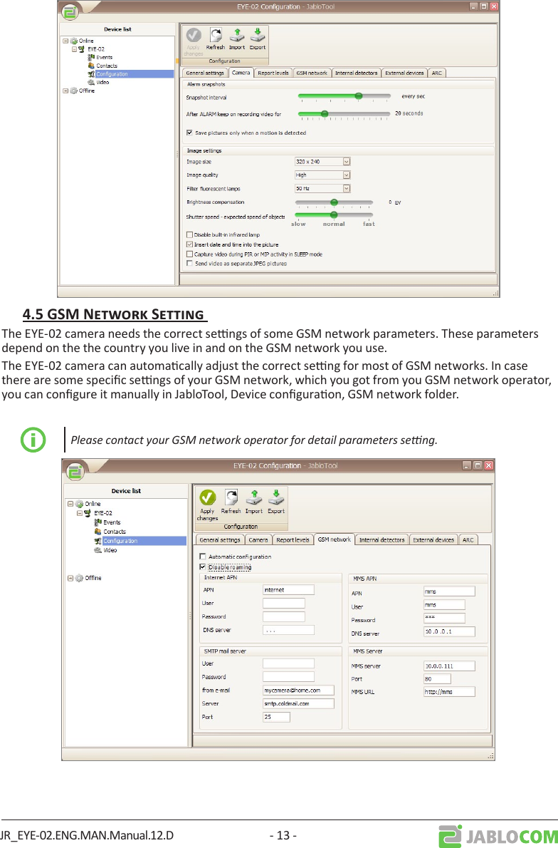 JR_EYE-02.ENG.MAN.Manual.12.D - 13 -The EYE-02 camera needs the correct sengs of some GSM network parameters. These parameters depend on the the country you live in and on the GSM network you use. The EYE-02 camera can automacally adjust the correct seng for most of GSM networks. In case there are some specic sengs of your GSM network, which you got from you GSM network operator, you can congure it manually in JabloTool, Device conguraon, GSM network folder. Please contact your GSM network operator for detail parameters seng.