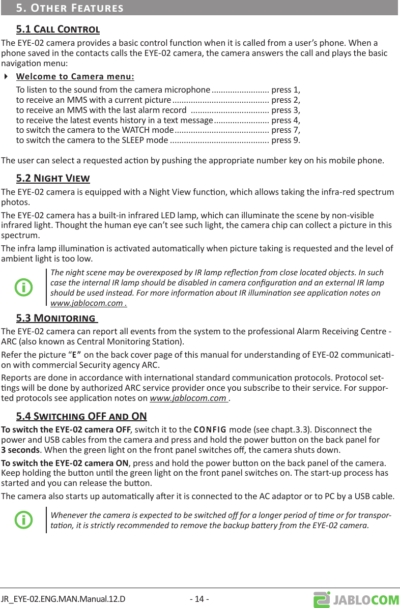 JR_EYE-02.ENG.MAN.Manual.12.D - 14 -The EYE-02 camera provides a basic control funcon when it is called from a user’s phone. When a phone saved in the contacts calls the EYE-02 camera, the camera answers the call and plays the basic navigaon menu:To listen to the sound from the camera microphone ......................... press 1, to receive an MMS with a current picture .......................................... press 2,to receive an MMS with the last alarm record  .................................. press 3,to receive the latest events history in a text message ........................ press 4,to switch the camera to the WATCH mode ......................................... press 7,to switch the camera to the SLEEP mode ........................................... press 9.The user can select a requested acon by pushing the appropriate number key on his mobile phone.The EYE-02 camera is equipped with a Night View funcon, which allows taking the infra-red spectrum photos.The EYE-02 camera has a built-in infrared LED lamp, which can illuminate the scene by non-visible infrared light. Thought the human eye can’t see such light, the camera chip can collect a picture in this spectrum.The infra lamp illuminaon is acvated automacally when picture taking is requested and the level of ambient light is too low. The night scene may be overexposed by IR lamp reecon from close located objects. In such case the internal IR lamp should be disabled in camera conguraon and an external IR lamp should be used instead. For more informaon about IR illuminaon see applicaon notes on www.jablocom.com .The EYE-02 camera can report all events from the system to the professional Alarm Receiving Centre - ARC (also known as Central Monitoring Staon).Refer the picture “ on the back cover page of this manual for understanding of EYE-02 communica-on with commercial Security agency ARC.Reports are done in accordance with internaonal standard communicaon protocols. Protocol set-ngs will be done by authorized ARC service provider once you subscribe to their service. For suppor-ted protocols see applicaon notes on www.jablocom.com ., switch it to the   mode (see chapt.3.3). Disconnect the power and USB cables from the camera and press and hold the power buon on the back panel for . When the green light on the front panel switches o, the camera shuts down., press and hold the power buon on the back panel of the camera. Keep holding the buon unl the green light on the front panel switches on. The start-up process has started and you can release the buon. The camera also starts up automacally aer it is connected to the AC adaptor or to PC by a USB cable.Whenever the camera is expected to be switched o for a longer period of me or for transpor-taon, it is strictly recommended to remove the backup baery from the EYE-02 camera.