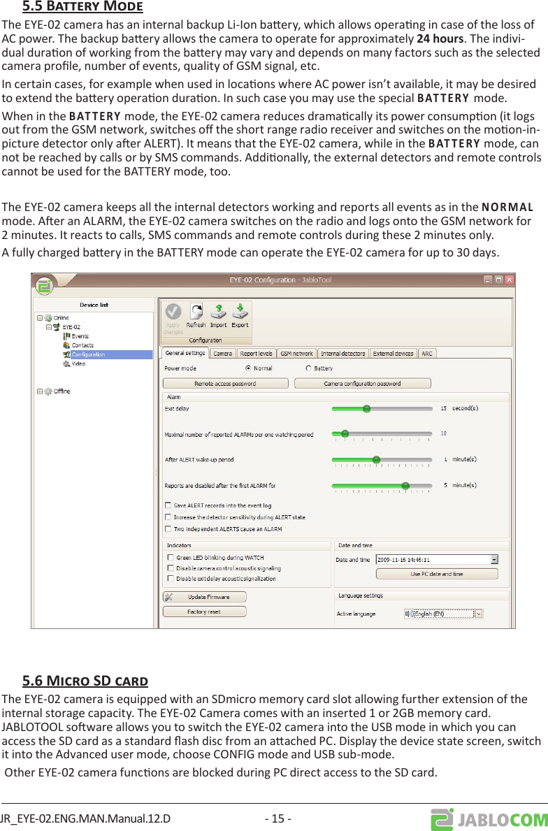 JR_EYE-02.ENG.MAN.Manual.12.D - 15 -The EYE-02 camera has an internal backup Li-Ion baery, which allows operang in case of the loss of AC power. The backup baery allows the camera to operate for approximately . The indivi-dual duraon of working from the baery may vary and depends on many factors such as the selected camera prole, number of events, quality of GSM signal, etc.In certain cases, for example when used in locaons where AC power isn’t available, it may be desired to extend the baery operaon duraon. In such case you may use the special       mode.When in the       mode, the EYE-02 camera reduces dramacally its power consumpon (it logs out from the GSM network, switches o the short range radio receiver and switches on the moon-in-picture detector only aer ALERT). It means that the EYE-02 camera, while in the       mode, can not be reached by calls or by SMS commands. Addionally, the external detectors and remote controls cannot be used for the BATTERY mode, too.The EYE-02 camera keeps all the internal detectors working and reports all events as in the      mode. Aer an ALARM, the EYE-02 camera switches on the radio and logs onto the GSM network for 2 minutes. It reacts to calls, SMS commands and remote controls during these 2 minutes only.A fully charged baery in the BATTERY mode can operate the EYE-02 camera for up to 30 days.The EYE-02 camera is equipped with an SDmicro memory card slot allowing further extension of the internal storage capacity. The EYE-02 Camera comes with an inserted 1 or 2GB memory card.  JABLOTOOL soware allows you to switch the EYE-02 camera into the USB mode in which you can access the SD card as a standard ash disc from an aached PC. Display the device state screen, switch it into the Advanced user mode, choose CONFIG mode and USB sub-mode.  Other EYE-02 camera funcons are blocked during PC direct access to the SD card.