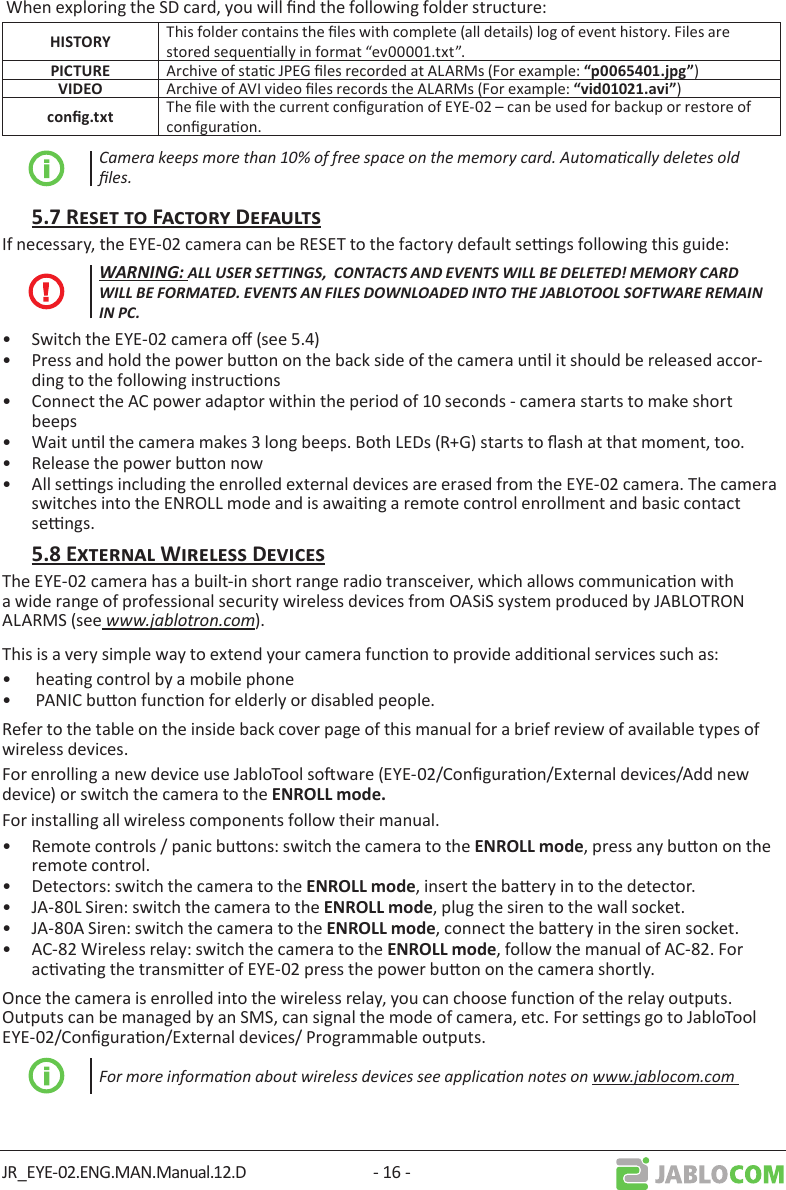 JR_EYE-02.ENG.MAN.Manual.12.D - 16 - When exploring the SD card, you will nd the following folder structure:  This folder contains the les with complete (all details) log of event history. Files are stored sequenally in format “ev00001.txt”. Archive of stac JPEG les recorded at ALARMs (For example: ) Archive of AVI video les records the ALARMs (For example: ) The le with the current conguraon of EYE-02 – can be used for backup or restore of conguraon.Camera keeps more than 10% of free space on the memory card. Automacally deletes old les. If necessary, the EYE-02 camera can be RESET to the factory default sengs following this guide:WARNING: ALL USER SETTINGS,  CONTACTS AND EVENTS WILL BE DELETED! MEMORY CARD WILL BE FORMATED. EVENTS AN FILES DOWNLOADED INTO THE JABLOTOOL SOFTWARE REMAIN IN PC.•  Switch the EYE-02 camera o (see 5.4)•  Press and hold the power buon on the back side of the camera unl it should be released accor-ding to the following instrucons•  Connect the AC power adaptor within the period of 10 seconds - camera starts to make short beeps •  Wait unl the camera makes 3 long beeps. Both LEDs (R+G) starts to ash at that moment, too.•  Release the power buon now•  All sengs including the enrolled external devices are erased from the EYE-02 camera. The camera switches into the ENROLL mode and is awaing a remote control enrollment and basic contact sengs.The EYE-02 camera has a built-in short range radio transceiver, which allows communicaon with a wide range of professional security wireless devices from OASiS system produced by JABLOTRON ALARMS (see www.jablotron.com).This is a very simple way to extend your camera funcon to provide addional services such as: •   heang control by a mobile phone •   PANIC buon funcon for elderly or disabled people. Refer to the table on the inside back cover page of this manual for a brief review of available types of wireless devices.For enrolling a new device use JabloTool soware (EYE-02/Conguraon/External devices/Add new device) or switch the camera to theFor installing all wireless components follow their manual.•  Remote controls / panic buons: switch the camera to the , press any buon on the remote control.•  Detectors: switch the camera to the , insert the baery in to the detector.•  JA-80L Siren: switch the camera to the , plug the siren to the wall socket.•  JA-80A Siren: switch the camera to the , connect the baery in the siren socket.•  AC-82 Wireless relay: switch the camera to the , follow the manual of AC-82. For acvang the transmier of EYE-02 press the power buon on the camera shortly.Once the camera is enrolled into the wireless relay, you can choose funcon of the relay outputs.  Outputs can be managed by an SMS, can signal the mode of camera, etc. For sengs go to JabloTool EYE-02/Conguraon/External devices/ Programmable outputs.For more informaon about wireless devices see applicaon notes on www.jablocom.com  