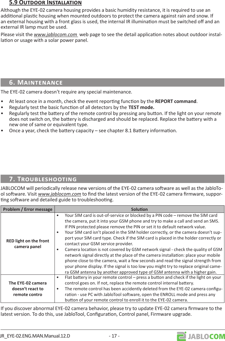 JR_EYE-02.ENG.MAN.Manual.12.D - 17 -Although the EYE-02 camera housing provides a basic humidity resistance, it is required to use an addional plasc housing when mounted outdoors to protect the camera against rain and snow. If an external housing with a front glass is used, the internal IR illuminaon must be switched o and an external IR lamp must be used.Please visit the www.jablocom.com  web page to see the detail applicaon notes about outdoor instal-laon or usage with a solar power panel.The EYE-02 camera doesn’t require any special maintenance. •  At least once in a month, check the event reporng funcon by the .•  Regularly test the basic funcon of all detectors by the•  Regularly test the baery of the remote control by pressing any buon. If the light on your remote does not switch on, the baery is discharged and should be replaced. Replace the baery with a new one of same or equivalent type.•  Once a year, check the baery capacity – see chapter 8.1 Baery informaon.JABLOCOM will periodically release new versions of the EYE-02 camera soware as well as the JabloTo-ol soware. Visit www.jablocom.com to nd the latest version of the EYE-02 camera rmware, suppor-ng soware and detailed guide to troubleshoong. •  Your SIM card is out-of-service or blocked by a PIN code – remove the SIM card the camera, put it into your GSM phone and try to make a call and send an SMS. If PIN protected please remove the PIN or set it to default network value.•  Your SIM card isn’t placed in the SIM holder correctly, or the camera doesn’t sup-port your SIM card type. Check if the SIM card is placed in the holder correctly or contact your GSM service provider.•  Camera locaon is not covered by GSM network signal - check the quality of GSM network signal directly at the place of the camera installaon: place your mobile phone close to the camera, wait a few seconds and read the signal strength from your phone display. If the signal is too low you might try to replace original came-ra GSM antenna by another approved type of GSM antenna with a higher gain.•  Flat baery in your remote control – press a buon and check if the light on your control goes on. If not, replace the remote control internal baery.•  The remote control has been accidently deleted from the EYE-02 camera congu-raon - use PC with JabloTool soware, open the ENROLL mode and press any buon of your remote control to enroll it to the EYE-02 camera.If you discover abnormal EYE-02 camera behavior, please try to update EYE-02 camera rmware to the latest version. To do this, use JabloTool, Conguraon, Control panel, Firmware upgrade.