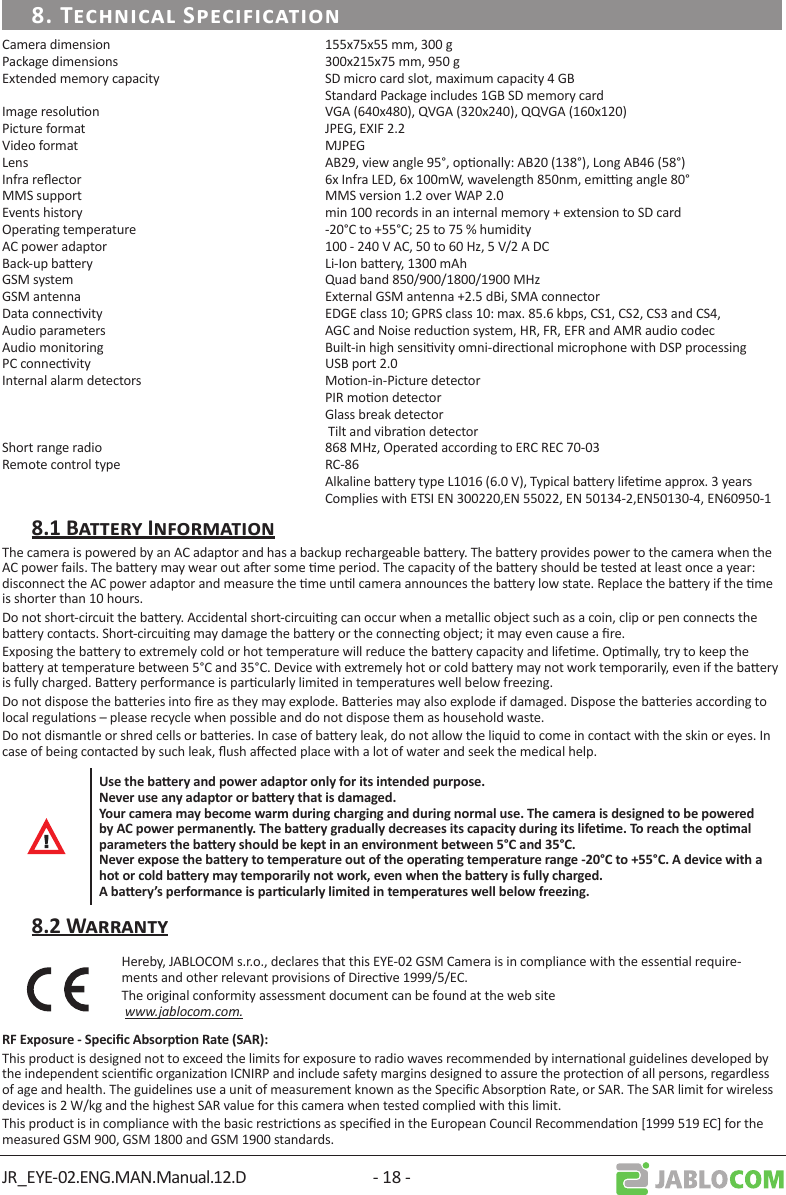 JR_EYE-02.ENG.MAN.Manual.12.D - 18 -Camera dimension  155x75x55 mm, 300 gPackage dimensions  300x215x75 mm, 950 gExtended memory capacity  SD micro card slot, maximum capacity 4 GB  Standard Package includes 1GB SD memory card Image resoluon  VGA (640x480), QVGA (320x240), QQVGA (160x120)Picture format  JPEG, EXIF 2.2Video format  MJPEGLens  AB29, view angle 95°, oponally: AB20 (138°), Long AB46 (58°)Infra reector  6x Infra LED, 6x 100mW, wavelength 850nm, eming angle 80°MMS support  MMS version 1.2 over WAP 2.0Events history  min 100 records in an internal memory + extension to SD cardOperang temperature  -20°C to +55°C; 25 to 75 % humidityAC power adaptor  100 - 240 V AC, 50 to 60 Hz, 5 V/2 A DCBack-up baery  Li-Ion baery, 1300 mAh GSM system  Quad band 850/900/1800/1900 MHzGSM antenna  External GSM antenna +2.5 dBi, SMA connectorData connecvity  EDGE class 10; GPRS class 10: max. 85.6 kbps, CS1, CS2, CS3 and CS4,Audio parameters  AGC and Noise reducon system, HR, FR, EFR and AMR audio codecAudio monitoring  Built-in high sensivity omni-direconal microphone with DSP processingPC connecvity  USB port 2.0Internal alarm detectors  Moon-in-Picture detector  PIR moon detector  Glass break detector   Tilt and vibraon detectorShort range radio  868 MHz, Operated according to ERC REC 70-03Remote control type   RC-86  Alkaline baery type L1016 (6.0 V), Typical baery lifeme approx. 3 years   Complies with ETSI EN 300220,EN 55022, EN 50134-2,EN50130-4, EN60950-1The camera is powered by an AC adaptor and has a backup rechargeable baery. The baery provides power to the camera when the AC power fails. The baery may wear out aer some me period. The capacity of the baery should be tested at least once a year: disconnect the AC power adaptor and measure the me unl camera announces the baery low state. Replace the baery if the me is shorter than 10 hours.Do not short-circuit the baery. Accidental short-circuing can occur when a metallic object such as a coin, clip or pen connects the baery contacts. Short-circuing may damage the baery or the connecng object; it may even cause a re.Exposing the baery to extremely cold or hot temperature will reduce the baery capacity and lifeme. Opmally, try to keep the baery at temperature between 5°C and 35°C. Device with extremely hot or cold baery may not work temporarily, even if the baery is fully charged. Baery performance is parcularly limited in temperatures well below freezing.Do not dispose the baeries into re as they may explode. Baeries may also explode if damaged. Dispose the baeries according to local regulaons – please recycle when possible and do not dispose them as household waste.Do not dismantle or shred cells or baeries. In case of baery leak, do not allow the liquid to come in contact with the skin or eyes. In case of being contacted by such leak, ush aected place with a lot of water and seek the medical help.Hereby, JABLOCOM s.r.o., declares that this EYE-02 GSM Camera is in compliance with the essenal require-ments and other relevant provisions of Direcve 1999/5/EC. The original conformity assessment document can be found at the web site  www.jablocom.com.This product is designed not to exceed the limits for exposure to radio waves recommended by internaonal guidelines developed by the independent scienc organizaon ICNIRP and include safety margins designed to assure the protecon of all persons, regardless of age and health. The guidelines use a unit of measurement known as the Specic Absorpon Rate, or SAR. The SAR limit for wireless devices is 2 W/kg and the highest SAR value for this camera when tested complied with this limit.This product is in compliance with the basic restricons as specied in the European Council Recommendaon [1999 519 EC] for the measured GSM 900, GSM 1800 and GSM 1900 standards. 