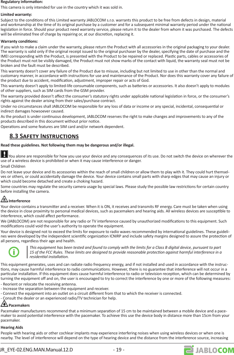 JR_EYE-02.ENG.MAN.Manual.12.D - 19 -This camera is only intended for use in the country which it was sold in.Subject to the condions of this Limited warranty JABLOCOM s.r.o. warrants this product to be free from defects in design, material and workmanship at the me of its original purchase by a customer and for a subsequent minimal warranty period under the naonal legislaon in force. Should your product need warranty service, please return it to the dealer from whom it was purchased. The defects will be eliminated free of charge by repairing or, at our discreon, replacing it. If you wish to make a claim under the warranty, please return the Product with all accessories in the original packaging to your dealer. The warranty is valid only if the original receipt issued to the original purchaser by the dealer, specifying the date of purchase and the IMEI corresponding with the Product, is presented with the Product to be repaired or replaced. Plasc parts, cables or accessories of the Product must not be visibly damaged, the Product must not show marks of the contact with liquid, the warranty seal must not be broken and the fault must be described.This warranty doesn’t cover any failure of the Product due to misuse, including but not limited to use in other than the normal and customary manner, in accordance with instrucons for use and maintenance of the Product. Nor does this warranty cover any failure of the product due to accident, modicaon, adjustment, improper repair or acts of God. This warranty doesn’t apply to limited-life consumable components, such as baeries or accessories. It also doesn’t apply to modules of other suppliers, such as SIM cards from the GSM provider.The warranty provided doesn’t aect the consumer’s statutory rights under applicable naonal legislaon in force, or the consumer’s rights against the dealer arising from their sales/purchase contract.Under no circumstances shall JABLOCOM be responsible for any loss of data or income or any special, incidental, consequenal or indirect damages howsoever caused.As the product is under connuous development, JABLOCOM reserves the right to make changes and improvements to any of the products described in this document without prior noce.Operaons and some features are SIM card and/or network dependent. You alone are responsible for how you use your device and any consequences of its use. Do not switch the device on wherever the use of a wireless device is prohibited or when it may cause interference or danger. Small ChildrenDo not leave your device and its accessories within the reach of small children or allow them to play with it. They could hurt themsel-ves or others, or could accidentally damage the device. Your device contains small parts with sharp edges that may cause an injury or which could become detached and create a choking hazard.Some countries may regulate the security camera usage by special laws. Please study the possible law restricons for certain country before installing the camera.Your device contains a transmier and a receiver. When it is ON, it receives and transmits RF energy. Care must be taken when using the device in close proximity to personal medical devices, such as pacemakers and hearing aids. All wireless devices are suscepble to interference, which could aect performance.We (JABLOCOM) are not responsible for any radio or TV interference caused by unauthorized modicaons to this equipment. Such modicaons could void the user’s authority to operate the equipment. Your device is designed not to exceed the limits for exposure to radio waves recommended by internaonal guidelines. These guideli-nes were developed by the independent scienc organizaon ICNIRP and include safety margins designed to assure the protecon of all persons, regardless their age and health.This equipment has been tested and found to comply with the limits for a Class B digital device, pursuant to part 15 of the FCC Rules. These limits are designed to provide reasonable protecon against harmful interference in a residenal installaon.This equipment generates, uses and can radiate radio frequency energy, and if not installed and used in accordance with the instruc-ons, may cause harmful interference to radio communicaons. However, there is no guarantee that interference will not occur in a parcular installaon. If this equipment does cause harmful interference to radio or television recepon, which can be determined by turning the equipment o and on, the user is encouraged to try to correct the interference by one or more of the following measures: - Reorient or relocate the receiving antenna. - Increase the separaon between the equipment and receiver. - Connect the equipment into an outlet on a circuit dierent from that to which the receiver is connected. - Consult the dealer or an experienced radio/TV technician for help.Pacemaker manufacturers recommend that a minimum separaon of 15 cm to be maintained between a mobile device and a pace-maker to avoid potenal interference with the pacemaker. To achieve this use the device body in distance more than 15cm from your pacemaker.People with hearing aids or other cochlear implants may experience interfering noises when using wireless devices or when one is nearby. The level of interference will depend on the type of hearing device and the distance from the interference source, increasing 