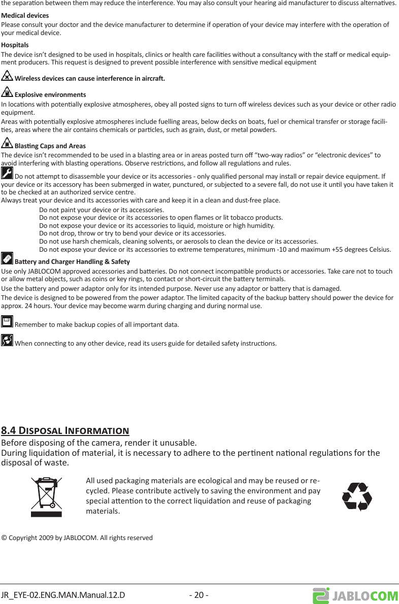 JR_EYE-02.ENG.MAN.Manual.12.D - 20 -the separaon between them may reduce the interference. You may also consult your hearing aid manufacturer to discuss alternaves.Please consult your doctor and the device manufacturer to determine if operaon of your device may interfere with the operaon of your medical device.The device isn’t designed to be used in hospitals, clinics or health care facilies without a consultancy with the sta or medical equip-ment producers. This request is designed to prevent possible interference with sensive medical equipmentIn locaons with potenally explosive atmospheres, obey all posted signs to turn o wireless devices such as your device or other radio equipment.Areas with potenally explosive atmospheres include fuelling areas, below decks on boats, fuel or chemical transfer or storage facili-es, areas where the air contains chemicals or parcles, such as grain, dust, or metal powders.The device isn’t recommended to be used in a blasng area or in areas posted turn o “two-way radios” or “electronic devices” to avoid interfering with blasng operaons. Observe restricons, and follow all regulaons and rules. Do not aempt to disassemble your device or its accessories - only qualied personal may install or repair device equipment. If your device or its accessory has been submerged in water, punctured, or subjected to a severe fall, do not use it unl you have taken it to be checked at an authorized service centre. Always treat your device and its accessories with care and keep it in a clean and dust-free place.  Do not paint your device or its accessories.   Do not expose your device or its accessories to open ames or lit tobacco products.   Do not expose your device or its accessories to liquid, moisture or high humidity.   Do not drop, throw or try to bend your device or its accessories.   Do not use harsh chemicals, cleaning solvents, or aerosols to clean the device or its accessories.   Do not expose your device or its accessories to extreme temperatures, minimum -10 and maximum +55 degrees Celsius.Use only JABLOCOM approved accessories and baeries. Do not connect incompable products or accessories. Take care not to touch or allow metal objects, such as coins or key rings, to contact or short-circuit the baery terminals.Use the baery and power adaptor only for its intended purpose. Never use any adaptor or baery that is damaged.The device is designed to be powered from the power adaptor. The limited capacity of the backup baery should power the device for approx. 24 hours. Your device may become warm during charging and during normal use. Remember to make backup copies of all important data. When connecng to any other device, read its users guide for detailed safety instrucons. Before disposing of the camera, render it unusable. During liquidaon of material, it is necessary to adhere to the pernent naonal regulaons for the disposal of waste.All used packaging materials are ecological and may be reused or re-cycled. Please contribute acvely to saving the environment and pay special aenon to the correct liquidaon and reuse of packaging materials.© Copyright 2009 by JABLOCOM. All rights reserved