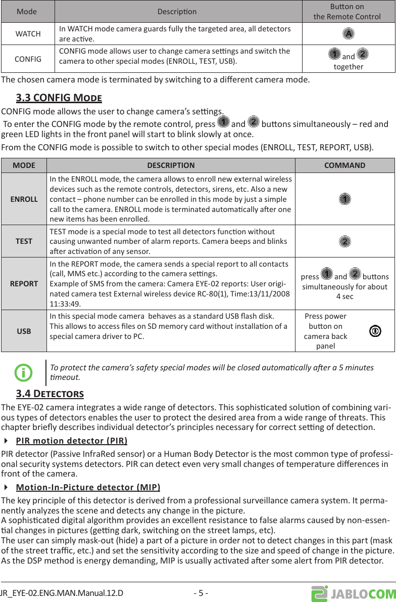 JR_EYE-02.ENG.MAN.Manual.12.D - 5 -Mode Descripon Buon on the Remote ControlWATCH In WATCH mode camera guards fully the targeted area, all detectors are acve.CONFIGCONFIG mode allows user to change camera sengs and switch the camera to other special modes (ENROLL, TEST, USB).   and togetherThe chosen camera mode is terminated by switching to a dierent camera mode.CONFIG mode allows the user to change camera’s sengs. To enter the CONFIG mode by the remote control, press   and   buons simultaneously – red and green LED lights in the front panel will start to blink slowly at once.From the CONFIG mode is possible to switch to other special modes (ENROLL, TEST, REPORT, USB).  In the ENROLL mode, the camera allows to enroll new external wireless devices such as the remote controls, detectors, sirens, etc. Also a new contact – phone number can be enrolled in this mode by just a simple call to the camera. ENROLL mode is terminated automacally aer one new items has been enrolled.TEST mode is a special mode to test all detectors funcon without causing unwanted number of alarm reports. Camera beeps and blinks aer acvaon of any sensor.In the REPORT mode, the camera sends a special report to all contacts (call, MMS etc.) according to the camera sengs.Example of SMS from the camera: Camera EYE-02 reports: User origi-nated camera test External wireless device RC-80(1), Time:13/11/2008 11:33:49.press   and   buons simultaneously for about 4 secIn this special mode camera  behaves as a standard USB ash disk. This allows to access les on SD memory card without installaon of a special camera driver to PC.Press power buon on camera back panelTo protect the camera’s safety special modes will be closed automacally aer a 5 minutes meout.The EYE-02 camera integrates a wide range of detectors. This sophiscated soluon of combining vari-ous types of detectors enables the user to protect the desired area from a wide range of threats. This chapter briey describes individual detector’s principles necessary for correct seng of detecon.PIR detector (Passive InfraRed sensor) or a Human Body Detector is the most common type of professi-onal security systems detectors. PIR can detect even very small changes of temperature dierences in front of the camera.The key principle of this detector is derived from a professional surveillance camera system. It perma-nently analyzes the scene and detects any change in the picture. A sophiscated digital algorithm provides an excellent resistance to false alarms caused by non-essen-al changes in pictures (geng dark, switching on the street lamps, etc). The user can simply mask-out (hide) a part of a picture in order not to detect changes in this part (mask of the street trac, etc.) and set the sensivity according to the size and speed of change in the picture. As the DSP method is energy demanding, MIP is usually acvated aer some alert from PIR detector.