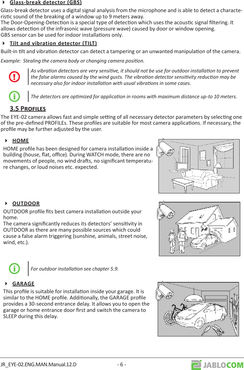 JR_EYE-02.ENG.MAN.Manual.12.D - 6 -Glass-break detector uses a digital signal analysis from the microphone and is able to detect a characte-risc sound of the breaking of a window up to 9 meters away. The Door-Opening-Detecon is a special type of detecon which uses the acousc signal ltering. It allows detecon of the infrasonic wave (pressure wave) caused by door or window opening. GBS sensor can be used for indoor installaons only.Built-in lt and vibraon detector can detect a tampering or an unwanted manipulaon of the camera. Example:  Stealing the camera body or changing camera posion. As vibraon detectors are very sensive, it should not be use for outdoor installaon to prevent the false alarms caused by the wind gusts. The vibraon detector sensivity reducon may be necessary also for indoor installaon with usual vibraons in some cases.The detectors are opmized for applicaon in rooms with maximum distance up-to 10 meters.The EYE-02 camera allows fast and simple seng of all necessary detector parameters by selecng one of the pre-dened PROFILEs. These proles are suitable for most camera applicaons. If necessary, the prole may be further adjusted by the user.HOME prole has been designed for camera installaon inside a building (house, at, oce). During WATCH mode, there are no movements of people, no wind dras, no signicant temperatu-re changes, or loud noises etc. expected.OUTDOOR prole ts best camera installaon outside your home. The camera signicantly reduces its detectors’ sensivity in OUTDOOR as there are many possible sources which could cause a false alarm triggering (sunshine, animals, street noise, wind, etc.).For outdoor installaon see chapter 5.9.This prole is suitable for installaon inside your garage. It is similar to the HOME prole. Addionally, the GARAGE prole provides a 30-second entrance delay. It allows you to open the garage or home entrance door rst and switch the camera to SLEEP during this delay.