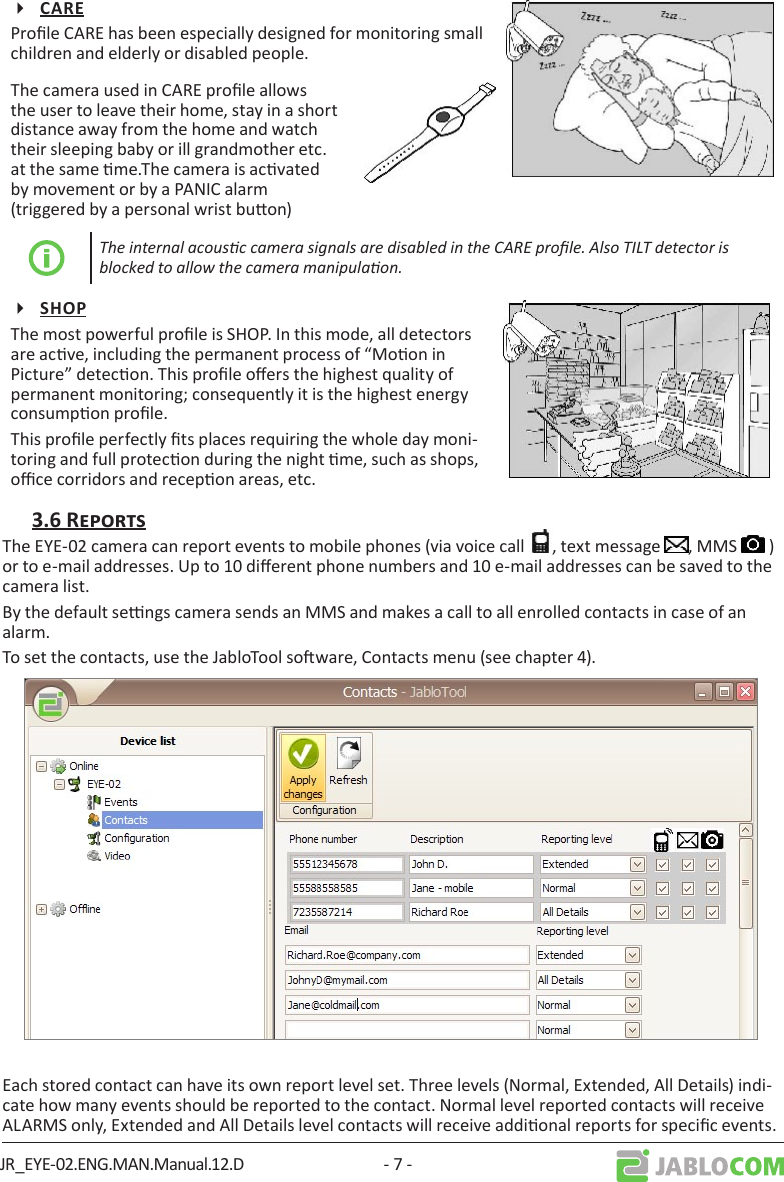 JR_EYE-02.ENG.MAN.Manual.12.D - 7 -Prole CARE has been especially designed for monitoring small children and elderly or disabled people.The camera used in CARE prole allows the user to leave their home, stay in a short distance away from the home and watch their sleeping baby or ill grandmother etc. at the same me.The camera is acvated by movement or by a PANIC alarm (triggered by a personal wrist buon)The internal acousc camera signals are disabled in the CARE prole. Also TILT detector is blocked to allow the camera manipulaon.The most powerful prole is SHOP. In this mode, all detectors are acve, including the permanent process of “Moon in Picture” detecon. This prole oers the highest quality of permanent monitoring; consequently it is the highest energy consumpon prole.This prole perfectly ts places requiring the whole day moni-toring and full protecon during the night me, such as shops, oce corridors and recepon areas, etc.The EYE-02 camera can report events to mobile phones (via voice call  , text message  , MMS   ) or to e-mail addresses. Up to 10 dierent phone numbers and 10 e-mail addresses can be saved to the camera list.By the default sengs camera sends an MMS and makes a call to all enrolled contacts in case of an alarm.To set the contacts, use the JabloTool soware, Contacts menu (see chapter 4).Each stored contact can have its own report level set. Three levels (Normal, Extended, All Details) indi-cate how many events should be reported to the contact. Normal level reported contacts will receive ALARMS only, Extended and All Details level contacts will receive addional reports for specic events.