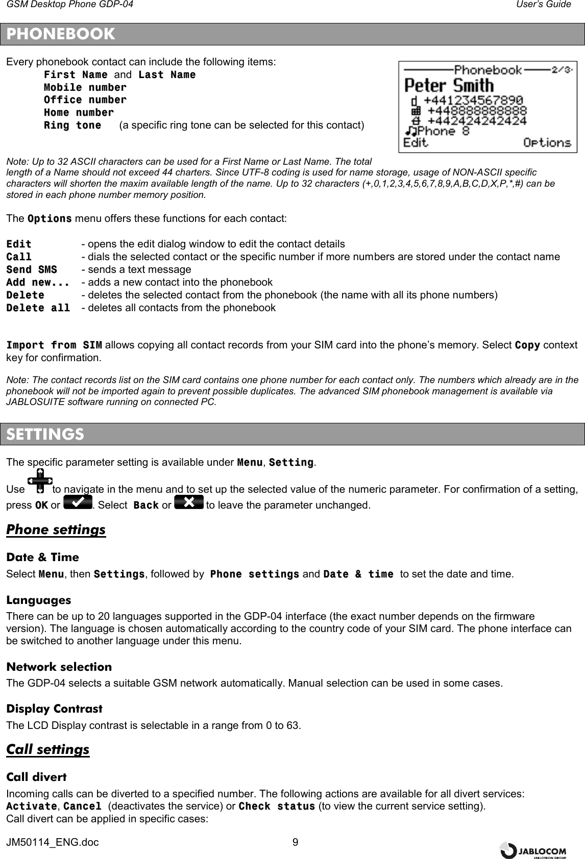 GSM Desktop Phone GDP-04    User’s Guide JM50114_ENG.doc  9 PHONEBOOK Every phonebook contact can include the following items:   FFiirrsstt  NNaammee  and  LLaasstt  NNaammee    MMoobbiillee  nnuummbbeerr    OOffffiiccee  nnuummbbeerr    HHoommee  nnuummbbeerr    RRiinngg  ttoonnee    (a specific ring tone can be selected for this contact)   Note: Up to 32 ASCII characters can be used for a First Name or Last Name. The total length of a Name should not exceed 44 charters. Since UTF-8 coding is used for name storage, usage of NON-ASCII specific characters will shorten the maxim available length of the name. Up to 32 characters (+,0,1,2,3,4,5,6,7,8,9,A,B,C,D,X,P,*,#) can be stored in each phone number memory position.  The OOppttiioonnss menu offers these functions for each contact:   EEddiitt    - opens the edit dialog window to edit the contact details CCaallll    - dials the selected contact or the specific number if more numbers are stored under the contact name SSeenndd  SSMMSS  - sends a text message AAdddd  nneeww......  - adds a new contact into the phonebook DDeelleettee   - deletes the selected contact from the phonebook (the name with all its phone numbers) DDeelleettee  aallll   - deletes all contacts from the phonebook   IImmppoorrtt  ffrroomm  SSIIMM allows copying all contact records from your SIM card into the phone’s memory. Select CCooppyy context key for confirmation.  Note: The contact records list on the SIM card contains one phone number for each contact only. The numbers which already are in the phonebook will not be imported again to prevent possible duplicates. The advanced SIM phonebook management is available via JABLOSUITE software running on connected PC.  SETTINGS The specific parameter setting is available under MMeennuu, SSeettttiinngg. Use  to navigate in the menu and to set up the selected value of the numeric parameter. For confirmation of a setting, press OOKK or  . Select  BBaacckk or   to leave the parameter unchanged. Phone settings Date &amp; Time Select MMeennuu, then SSeettttiinnggss, followed by  PPhhoonnee  sseettttiinnggss and DDaattee  &amp;&amp;  ttiimmee  to set the date and time. Languages There can be up to 20 languages supported in the GDP-04 interface (the exact number depends on the firmware version). The language is chosen automatically according to the country code of your SIM card. The phone interface can be switched to another language under this menu. Network selection The GDP-04 selects a suitable GSM network automatically. Manual selection can be used in some cases. Display Contrast The LCD Display contrast is selectable in a range from 0 to 63.  Call settings Call divert Incoming calls can be diverted to a specified number. The following actions are available for all divert services: AAccttiivvaattee, CCaanncceell  (deactivates the service) or CChheecckk  ssttaattuuss (to view the current service setting).  Call divert can be applied in specific cases: 