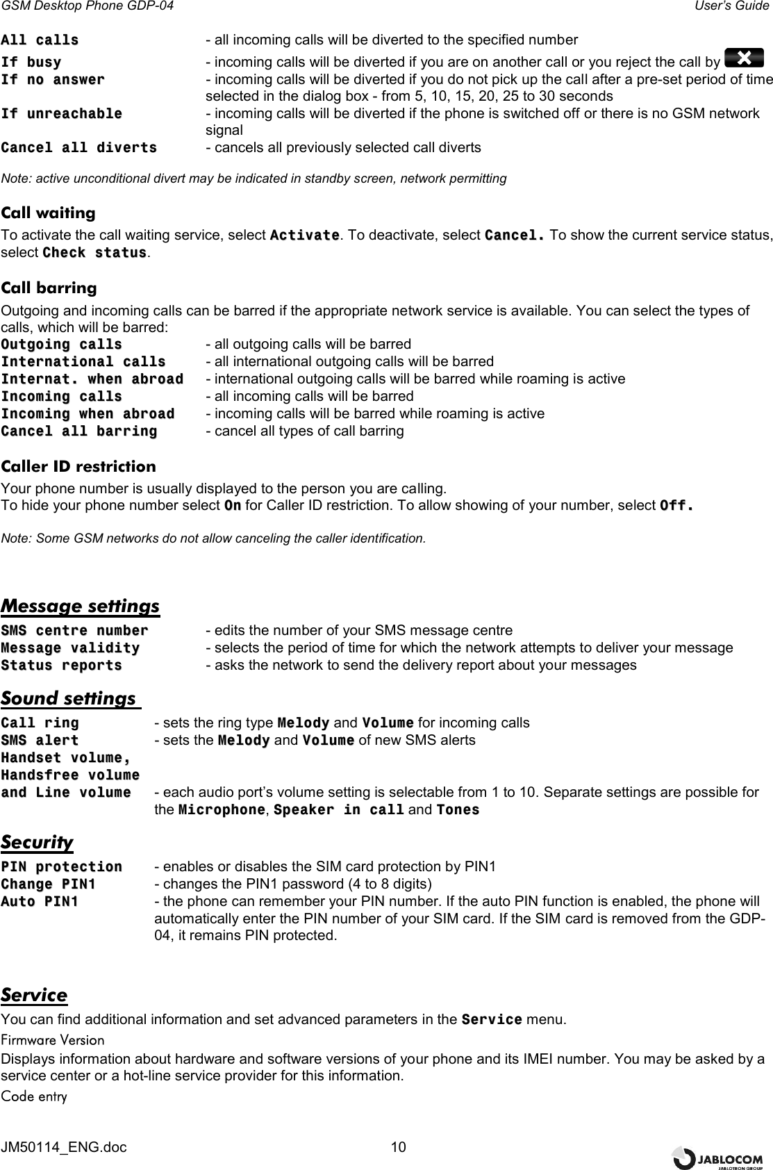 GSM Desktop Phone GDP-04    User’s Guide JM50114_ENG.doc  10 AAllll  ccaallllss       - all incoming calls will be diverted to the specified number IIff  bbuussyy       - incoming calls will be diverted if you are on another call or you reject the call by   IIff  nnoo  aannsswweerr    - incoming calls will be diverted if you do not pick up the call after a pre-set period of time  selected in the dialog box - from 5, 10, 15, 20, 25 to 30 seconds IIff  uunnrreeaacchhaabbllee    - incoming calls will be diverted if the phone is switched off or there is no GSM network signal CCaanncceell  aallll  ddiivveerrttss    - cancels all previously selected call diverts  Note: active unconditional divert may be indicated in standby screen, network permitting Call waiting To activate the call waiting service, select AAccttiivvaattee. To deactivate, select CCaanncceell.. To show the current service status, select CChheecckk  ssttaattuuss. Call barring Outgoing and incoming calls can be barred if the appropriate network service is available. You can select the types of calls, which will be barred:  OOuuttggooiinngg  ccaallllss     - all outgoing calls will be barred IInntteerrnnaattiioonnaall  ccaallllss  - all international outgoing calls will be barred IInntteerrnnaatt..  wwhheenn  aabbrrooaadd   - international outgoing calls will be barred while roaming is active IInnccoommiinngg  ccaallllss     - all incoming calls will be barred IInnccoommiinngg  wwhheenn  aabbrrooaadd  - incoming calls will be barred while roaming is active CCaanncceell  aallll  bbaarrrriinngg  - cancel all types of call barring Caller ID restriction Your phone number is usually displayed to the person you are calling. To hide your phone number select OOnn for Caller ID restriction. To allow showing of your number, select OOffff..  Note: Some GSM networks do not allow canceling the caller identification.  Message settings SSMMSS  cceennttrree  nnuummbbeerr    - edits the number of your SMS message centre MMeessssaaggee  vvaalliiddiittyy    - selects the period of time for which the network attempts to deliver your message SSttaattuuss  rreeppoorrttss    - asks the network to send the delivery report about your messages Sound settings  CCaallll  rriinngg    - sets the ring type MMeellooddyy and VVoolluummee for incoming calls SSMMSS  aalleerrtt    - sets the MMeellooddyy and VVoolluummee of new SMS alerts HHaannddsseett  vvoolluummee,,     HHaannddssffrreeee  vvoolluummee  aanndd  LLiinnee  vvoolluummee  - each audio port’s volume setting is selectable from 1 to 10. Separate settings are possible for the MMiiccrroopphhoonnee, SSppeeaakkeerr  iinn  ccaallll and TToonneess   Security PPIINN  pprrootteeccttiioonn  - enables or disables the SIM card protection by PIN1 CChhaannggee  PPIINN11    - changes the PIN1 password (4 to 8 digits) AAuuttoo  PPIINN11  - the phone can remember your PIN number. If the auto PIN function is enabled, the phone will automatically enter the PIN number of your SIM card. If the SIM card is removed from the GDP-04, it remains PIN protected.  Service You can find additional information and set advanced parameters in the SSeerrvviiccee menu. Firmware Version Displays information about hardware and software versions of your phone and its IMEI number. You may be asked by a service center or a hot-line service provider for this information. Code entry  