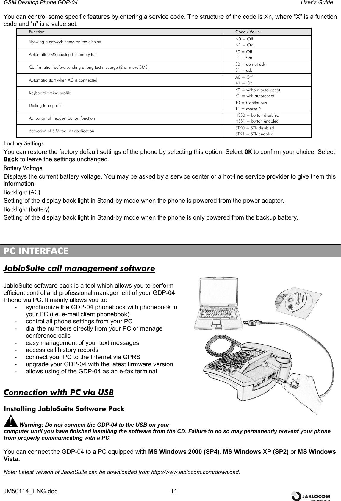 GSM Desktop Phone GDP-04    User’s Guide JM50114_ENG.doc  11 You can control some specific features by entering a service code. The structure of the code is Xn, where “X” is a function code and “n” is a value set. Function  Code / Value Showing a network name on the display  N0 = Off N1 = On Automatic SMS erasing if memory full  E0 = Off E1 = On Confirmation before sending a long text message (2 or more SMS) S0 = do not ask S1 = ask Automatic start when AC is connected  A0 = Off A1 = On Keyboard timing profile  K0 = without autorepeat K1 = with autorepeat Dialing tone profile  T0 = Continuous T1 = Morse A Activation of headset button function  HSS0 = button disabled HSS1 = button enabled Activation of SIM tool kit application  STK0 = STK disabled STK1 = STK enabled Factory Settings You can restore the factory default settings of the phone by selecting this option. Select OOKK to confirm your choice. Select BBaacckk to leave the settings unchanged. Battery Voltage Displays the current battery voltage. You may be asked by a service center or a hot-line service provider to give them this information. Backlight (AC) Setting of the display back light in Stand-by mode when the phone is powered from the power adaptor. Backlight (battery) Setting of the display back light in Stand-by mode when the phone is only powered from the backup battery.    PC INTERFACE JabloSuite call management software  JabloSuite software pack is a tool which allows you to perform efficient control and professional management of your GDP-04 Phone via PC. It mainly allows you to: -  synchronize the GDP-04 phonebook with phonebook in your PC (i.e. e-mail client phonebook) -  control all phone settings from your PC -  dial the numbers directly from your PC or manage conference calls -  easy management of your text messages  -  access call history records -  connect your PC to the Internet via GPRS -  upgrade your GDP-04 with the latest firmware version -  allows using of the GDP-04 as an e-fax terminal   Connection with PC via USB Installing JabloSuite Software Pack  Warning: Do not connect the GDP-04 to the USB on your computer until you have finished installing the software from the CD. Failure to do so may permanently prevent your phone from properly communicating with a PC.  You can connect the GDP-04 to a PC equipped with MS Windows 2000 (SP4), MS Windows XP (SP2) or MS Windows Vista.  Note: Latest version of JabloSuite can be downloaded from http://www.jablocom.com/download.  