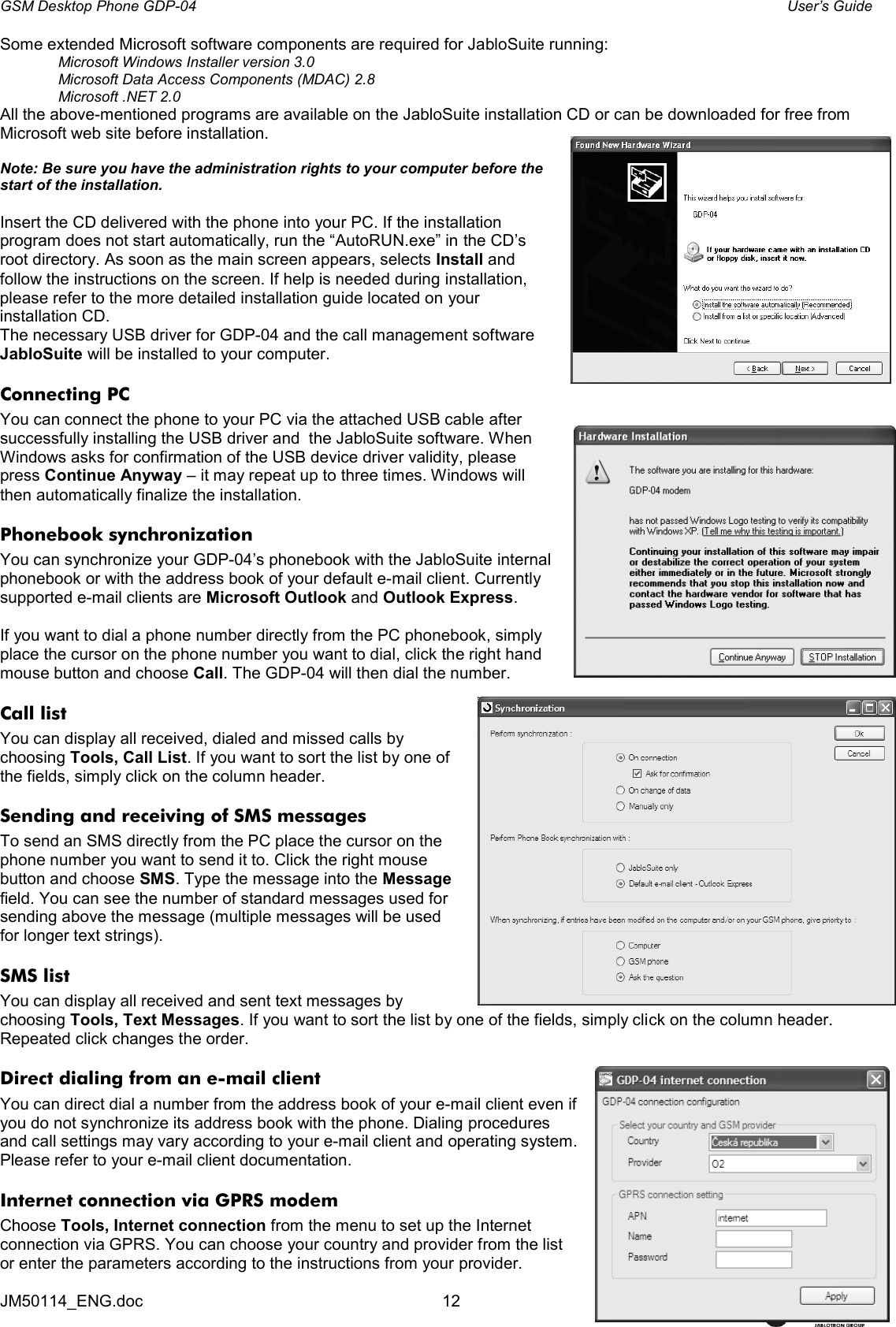 GSM Desktop Phone GDP-04    User’s Guide JM50114_ENG.doc  12 Some extended Microsoft software components are required for JabloSuite running: Microsoft Windows Installer version 3.0 Microsoft Data Access Components (MDAC) 2.8 Microsoft .NET 2.0  All the above-mentioned programs are available on the JabloSuite installation CD or can be downloaded for free from Microsoft web site before installation.   Note: Be sure you have the administration rights to your computer before the start of the installation.  Insert the CD delivered with the phone into your PC. If the installation program does not start automatically, run the “AutoRUN.exe” in the CD’s root directory. As soon as the main screen appears, selects Install and follow the instructions on the screen. If help is needed during installation, please refer to the more detailed installation guide located on your installation CD. The necessary USB driver for GDP-04 and the call management software JabloSuite will be installed to your computer. Connecting PC You can connect the phone to your PC via the attached USB cable after successfully installing the USB driver and  the JabloSuite software. When Windows asks for confirmation of the USB device driver validity, please press Continue Anyway – it may repeat up to three times. Windows will then automatically finalize the installation.  Phonebook synchronization  You can synchronize your GDP-04’s phonebook with the JabloSuite internal phonebook or with the address book of your default e-mail client. Currently supported e-mail clients are Microsoft Outlook and Outlook Express.   If you want to dial a phone number directly from the PC phonebook, simply place the cursor on the phone number you want to dial, click the right hand mouse button and choose Call. The GDP-04 will then dial the number. Call list You can display all received, dialed and missed calls by choosing Tools, Call List. If you want to sort the list by one of the fields, simply click on the column header. Sending and receiving of SMS messages To send an SMS directly from the PC place the cursor on the phone number you want to send it to. Click the right mouse button and choose SMS. Type the message into the Message field. You can see the number of standard messages used for sending above the message (multiple messages will be used for longer text strings).  SMS list You can display all received and sent text messages by choosing Tools, Text Messages. If you want to sort the list by one of the fields, simply click on the column header. Repeated click changes the order. Direct dialing from an e-mail client  You can direct dial a number from the address book of your e-mail client even if you do not synchronize its address book with the phone. Dialing procedures and call settings may vary according to your e-mail client and operating system. Please refer to your e-mail client documentation. Internet connection via GPRS modem Choose Tools, Internet connection from the menu to set up the Internet connection via GPRS. You can choose your country and provider from the list or enter the parameters according to the instructions from your provider.  
