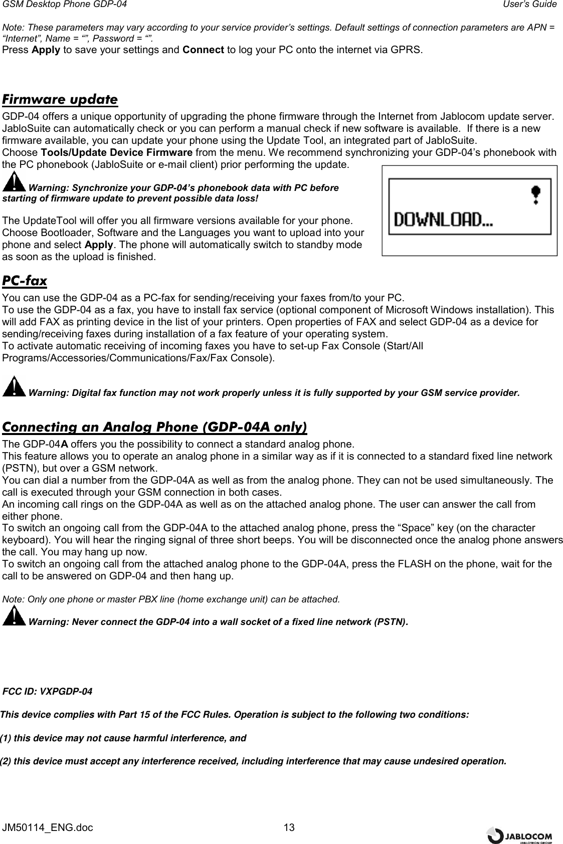 GSM Desktop Phone GDP-04    User’s Guide JM50114_ENG.doc  13 Note: These parameters may vary according to your service provider’s settings. Default settings of connection parameters are APN = “Internet”, Name = “”, Password = “”.   Press Apply to save your settings and Connect to log your PC onto the internet via GPRS.  Firmware update GDP-04 offers a unique opportunity of upgrading the phone firmware through the Internet from Jablocom update server. JabloSuite can automatically check or you can perform a manual check if new software is available.  If there is a new firmware available, you can update your phone using the Update Tool, an integrated part of JabloSuite.  Choose Tools/Update Device Firmware from the menu. We recommend synchronizing your GDP-04’s phonebook with the PC phonebook (JabloSuite or e-mail client) prior performing the update.  Warning: Synchronize your GDP-04’s phonebook data with PC before starting of firmware update to prevent possible data loss!  The UpdateTool will offer you all firmware versions available for your phone. Choose Bootloader, Software and the Languages you want to upload into your phone and select Apply. The phone will automatically switch to standby mode as soon as the upload is finished. PC-fax You can use the GDP-04 as a PC-fax for sending/receiving your faxes from/to your PC.  To use the GDP-04 as a fax, you have to install fax service (optional component of Microsoft Windows installation). This will add FAX as printing device in the list of your printers. Open properties of FAX and select GDP-04 as a device for sending/receiving faxes during installation of a fax feature of your operating system.  To activate automatic receiving of incoming faxes you have to set-up Fax Console (Start/All Programs/Accessories/Communications/Fax/Fax Console).   Warning: Digital fax function may not work properly unless it is fully supported by your GSM service provider.  Connecting an Analog Phone (GDP-04A only) The GDP-04A offers you the possibility to connect a standard analog phone.  This feature allows you to operate an analog phone in a similar way as if it is connected to a standard fixed line network (PSTN), but over a GSM network.  You can dial a number from the GDP-04A as well as from the analog phone. They can not be used simultaneously. The call is executed through your GSM connection in both cases. An incoming call rings on the GDP-04A as well as on the attached analog phone. The user can answer the call from either phone. To switch an ongoing call from the GDP-04A to the attached analog phone, press the “Space” key (on the character keyboard). You will hear the ringing signal of three short beeps. You will be disconnected once the analog phone answers the call. You may hang up now.  To switch an ongoing call from the attached analog phone to the GDP-04A, press the FLASH on the phone, wait for the call to be answered on GDP-04 and then hang up.  Note: Only one phone or master PBX line (home exchange unit) can be attached.  Warning: Never connect the GDP-04 into a wall socket of a fixed line network (PSTN).                    FCC ID: VXPGDP-04                          This device complies with Part 15 of the FCC Rules. Operation is subject to the following two conditions:                                                 (1) this device may not cause harmful interference, and                                             (2) this device must accept any interference received, including interference that may cause undesired operation.  