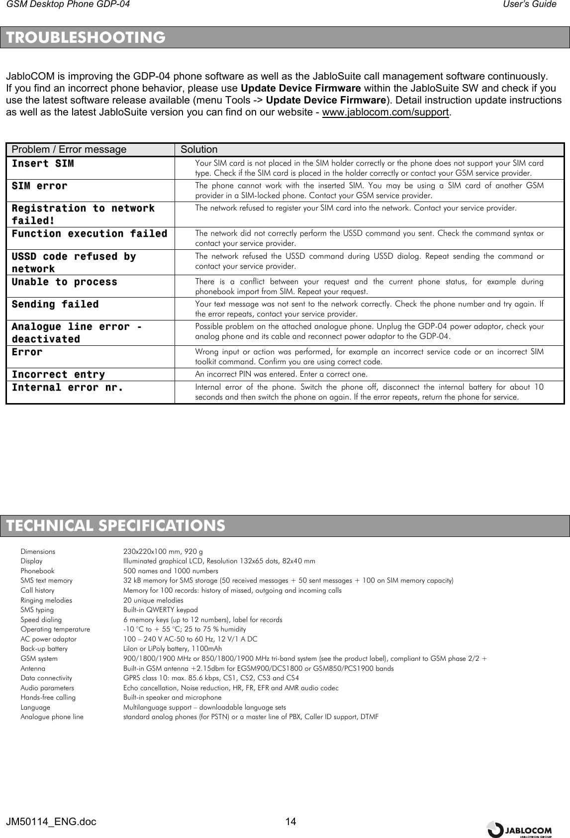GSM Desktop Phone GDP-04    User’s Guide JM50114_ENG.doc  14  TROUBLESHOOTING   JabloCOM is improving the GDP-04 phone software as well as the JabloSuite call management software continuously. If you find an incorrect phone behavior, please use Update Device Firmware within the JabloSuite SW and check if you use the latest software release available (menu Tools -&gt; Update Device Firmware). Detail instruction update instructions as well as the latest JabloSuite version you can find on our website - www.jablocom.com/support.   Problem / Error message  Solution IInnsseerrtt  SSIIMM  Your SIM card is not placed in the SIM holder correctly or the phone does not support your SIM card type. Check if the SIM card is placed in the holder correctly or contact your GSM service provider. SSIIMM  eerrrroorr  The  phone  cannot  work  with  the  inserted  SIM.  You  may  be  using  a SIM card of another GSM provider in a SIM-locked phone. Contact your GSM service provider. RReeggiissttrraattiioonn  ttoo  nneettwwoorrkk  ffaaiilleedd!!  The network refused to register your SIM card into the network. Contact your service provider. FFuunnccttiioonn  eexxeeccuuttiioonn  ffaaiilleedd  The network did not correctly perform the USSD command you sent. Check the command syntax or contact your service provider. UUSSSSDD  ccooddee  rreeffuusseedd  bbyy  nneettwwoorrkk  The  network  refused  the  USSD  command  during  USSD  dialog.  Repeat  sending  the  command  or contact your service provider. UUnnaabbllee  ttoo  pprroocceessss  There  is  a  conflict  between  your  request  and  the  current  phone  status,  for  example  during phonebook import from SIM. Repeat your request. SSeennddiinngg  ffaaiilleedd  Your text message was not sent to the network correctly. Check the phone number and try again. If the error repeats, contact your service provider. AAnnaalloogguuee  lliinnee  eerrrroorr  --  ddeeaaccttiivvaatteedd  Possible problem on the attached analogue phone. Unplug the GDP-04 power adaptor, check your analog phone and its cable and reconnect power adaptor to the GDP-04. EErrrroorr  Wrong input or action was performed, for example an incorrect service code or an incorrect SIM toolkit command. Confirm you are using correct code. IInnccoorrrreecctt  eennttrryy  An incorrect PIN was entered. Enter a correct one. IInntteerrnnaall  eerrrroorr  nnrr..  Internal error of the phone. Switch the phone off, disconnect the internal battery for about 10 seconds and then switch the phone on again. If the error repeats, return the phone for service.           TECHNICAL SPECIFICATIONS Dimensions  230x220x100 mm, 920 g Display  Illuminated graphical LCD, Resolution 132x65 dots, 82x40 mm Phonebook   500 names and 1000 numbers SMS text memory  32 kB memory for SMS storage (50 received messages + 50 sent messages + 100 on SIM memory capacity) Call history  Memory for 100 records: history of missed, outgoing and incoming calls Ringing melodies  20 unique melodies SMS typing  Built-in QWERTY keypad  Speed dialing  6 memory keys (up to 12 numbers), label for records Operating temperature  -10 °C to + 55 °C; 25 to 75 % humidity AC power adaptor  100 – 240 V AC-50 to 60 Hz, 12 V/1 A DC Back-up battery  LiIon or LiPoly battery, 1100mAh GSM system  900/1800/1900 MHz or 850/1800/1900 MHz tri-band system (see the product label), compliant to GSM phase 2/2 +  Antenna  Built-in GSM antenna +2.15dbm for EGSM900/DCS1800 or GSM850/PCS1900 bands Data connectivity  GPRS class 10: max. 85.6 kbps, CS1, CS2, CS3 and CS4 Audio parameters  Echo cancellation, Noise reduction, HR, FR, EFR and AMR audio codec Hands-free calling  Built-in speaker and microphone Language   Multilanguage support – downloadable language sets  Analogue phone line   standard analog phones (for PSTN) or a master line of PBX, Caller ID support, DTMF 