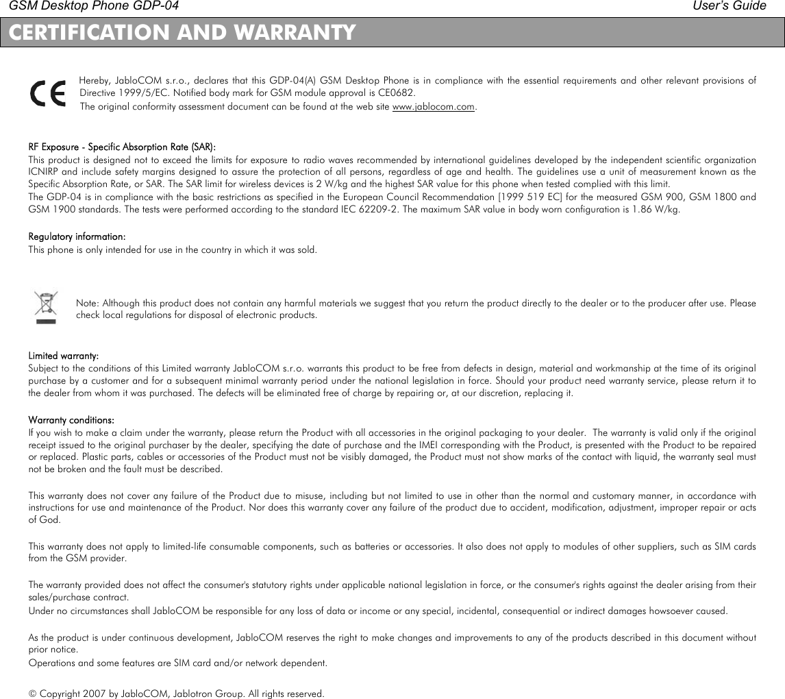 GSM Desktop Phone GDP-04    User’s Guide   CERTIFICATION AND WARRANTY  Hereby, JabloCOM s.r.o.,  declares that this GDP-04(A) GSM Desktop Phone is in compliance with the essential requirements and other relevant  provisions of Directive 1999/5/EC. Notified body mark for GSM module approval is CE0682. The original conformity assessment document can be found at the web site www.jablocom.com.   RF Exposure - Specific Absorption Rate (SAR): This product is designed not to exceed the limits for exposure to radio waves recommended by international guidelines developed by the independent scientific  organization ICNIRP and include safety margins designed to assure the protection of all persons, regardless of age and health. The  guidelines use a unit of measurement known as the Specific Absorption Rate, or SAR. The SAR limit for wireless devices is 2 W/kg and the highest SAR value for this phone when tested complied with this limit. The GDP-04 is in compliance with the basic restrictions as specified in the European Council Recommendation [1999 519 EC] for the measured GSM 900, GSM 1800 and GSM 1900 standards. The tests were performed according to the standard IEC 62209-2. The maximum SAR value in body worn configuration is 1.86 W/kg.  Regulatory information: This phone is only intended for use in the country in which it was sold.    Note: Although this product does not contain any harmful materials we suggest that you return the product directly to the dealer or to the producer after use. Please check local regulations for disposal of electronic products.   Limited warranty: Subject to the conditions of this Limited warranty JabloCOM s.r.o. warrants this product to be free from defects in design, material and workmanship at the time of its original purchase by a customer and for a subsequent minimal warranty period under the national legislation in force. Should your product need warranty service, please return it to the dealer from whom it was purchased. The defects will be eliminated free of charge by repairing or, at our discretion, replacing it.   Warranty conditions: If you wish to make a claim under the warranty, please return the Product with all accessories in the original packaging to your dealer.  The warranty is valid only if the original receipt issued to the original purchaser by the dealer, specifying the date of purchase and the IMEI corresponding with the Product, is presented with the Product to be repaired or replaced. Plastic parts, cables or accessories of the Product must not be visibly damaged, the Product must not show marks of the contact with liquid, the warranty seal must not be broken and the fault must be described.  This warranty does not cover any failure of the Product due to misuse, including  but not  limited to use in other than  the normal and customary manner, in accordance with instructions for use and maintenance of the Product. Nor does this warranty cover any failure of the product due to accident, modification, adjustment, improper repair or acts of God.   This warranty does not apply to limited-life consumable components, such as batteries or accessories. It also does not apply to modules of other suppliers, such as SIM cards from the GSM provider.  The warranty provided does not affect the consumer&apos;s statutory rights under applicable national legislation in force, or the consumer&apos;s rights against the dealer arising from their sales/purchase contract. Under no circumstances shall JabloCOM be responsible for any loss of data or income or any special, incidental, consequential or indirect damages howsoever caused.  As the product is under continuous development, JabloCOM reserves the right to make changes and improvements to any of the products described in this document without prior notice. Operations and some features are SIM card and/or network dependent.  © Copyright 2007 by JabloCOM, Jablotron Group. All rights reserved. 