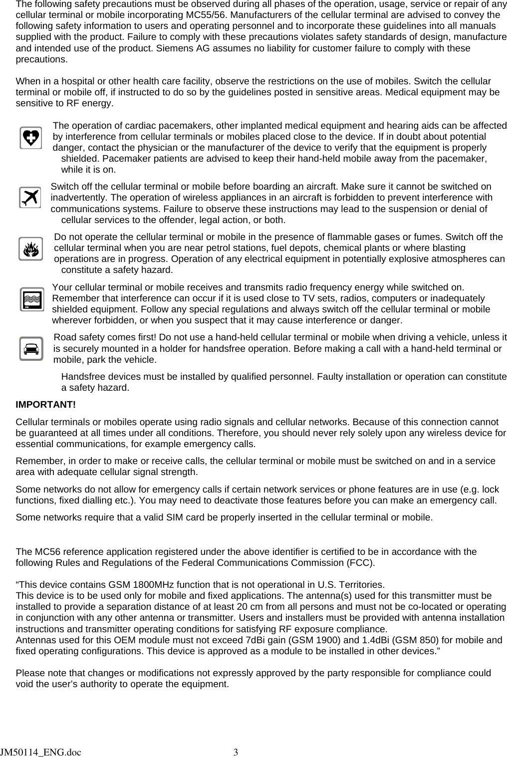  The following safety precautions must be observed during all phases of the operation, usage, service or repair of any cellular terminal or mobile incorporating MC55/56. Manufacturers of the cellular terminal are advised to convey the following safety information to users and operating personnel and to incorporate these guidelines into all manuals supplied with the product. Failure to comply with these precautions violates safety standards of design, manufacture and intended use of the product. Siemens AG assumes no liability for customer failure to comply with these precautions.  When in a hospital or other health care facility, observe the restrictions on the use of mobiles. Switch the cellular terminal or mobile off, if instructed to do so by the guidelines posted in sensitive areas. Medical equipment may be sensitive to RF energy.  The operation of cardiac pacemakers, other implanted medical equipment and hearing aids can be affected by interference from cellular terminals or mobiles placed close to the device. If in doubt about potential danger, contact the physician or the manufacturer of the device to verify that the equipment is properly shielded. Pacemaker patients are advised to keep their hand-held mobile away from the pacemaker, while it is on. Switch off the cellular terminal or mobile before boarding an aircraft. Make sure it cannot be switched on inadvertently. The operation of wireless appliances in an aircraft is forbidden to prevent interference with communications systems. Failure to observe these instructions may lead to the suspension or denial of cellular services to the offender, legal action, or both. Do not operate the cellular terminal or mobile in the presence of flammable gases or fumes. Switch off the cellular terminal when you are near petrol stations, fuel depots, chemical plants or where blasting operations are in progress. Operation of any electrical equipment in potentially explosive atmospheres can constitute a safety hazard. Your cellular terminal or mobile receives and transmits radio frequency energy while switched on. Remember that interference can occur if it is used close to TV sets, radios, computers or inadequately shielded equipment. Follow any special regulations and always switch off the cellular terminal or mobile wherever forbidden, or when you suspect that it may cause interference or danger. Road safety comes first! Do not use a hand-held cellular terminal or mobile when driving a vehicle, unless it is securely mounted in a holder for handsfree operation. Before making a call with a hand-held terminal or mobile, park the vehicle.   Handsfree devices must be installed by qualified personnel. Faulty installation or operation can constitute a safety hazard. IMPORTANT! Cellular terminals or mobiles operate using radio signals and cellular networks. Because of this connection cannot be guaranteed at all times under all conditions. Therefore, you should never rely solely upon any wireless device for essential communications, for example emergency calls. Remember, in order to make or receive calls, the cellular terminal or mobile must be switched on and in a service area with adequate cellular signal strength. Some networks do not allow for emergency calls if certain network services or phone features are in use (e.g. lock functions, fixed dialling etc.). You may need to deactivate those features before you can make an emergency call.   Some networks require that a valid SIM card be properly inserted in the cellular terminal or mobile.  The MC56 reference application registered under the above identifier is certified to be in accordance with the following Rules and Regulations of the Federal Communications Commission (FCC).  “This device contains GSM 1800MHz function that is not operational in U.S. Territories.   This device is to be used only for mobile and fixed applications. The antenna(s) used for this transmitter must be installed to provide a separation distance of at least 20 cm from all persons and must not be co-located or operating in conjunction with any other antenna or transmitter. Users and installers must be provided with antenna installation instructions and transmitter operating conditions for satisfying RF exposure compliance. Antennas used for this OEM module must not exceed 7dBi gain (GSM 1900) and 1.4dBi (GSM 850) for mobile and fixed operating configurations. This device is approved as a module to be installed in other devices.”  Please note that changes or modifications not expressly approved by the party responsible for compliance could void the user’s authority to operate the equipment.       JM50114_ENG.doc                                                            3  