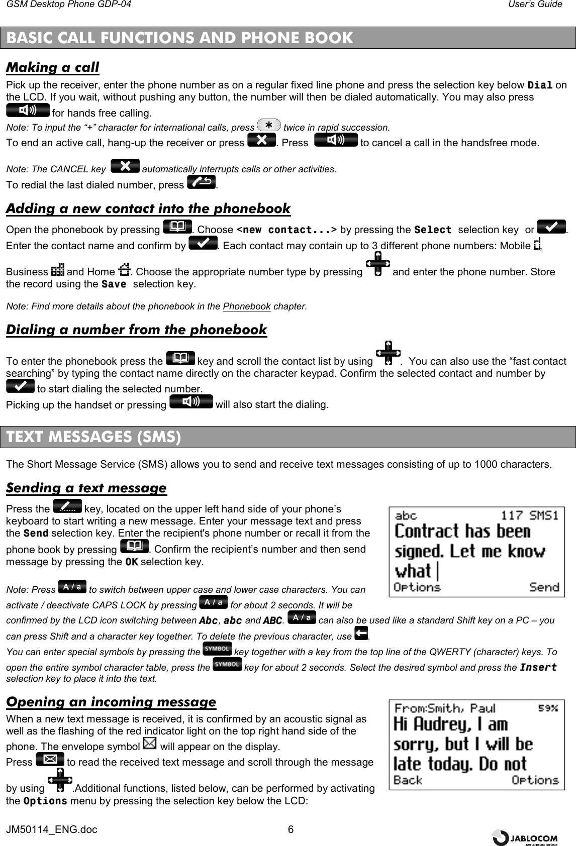 GSM Desktop Phone GDP-04    User’s Guide JM50114_ENG.doc  6  BASIC CALL FUNCTIONS AND PHONE BOOK  Making a call Pick up the receiver, enter the phone number as on a regular fixed line phone and press the selection key below DDiiaall on the LCD. If you wait, without pushing any button, the number will then be dialed automatically. You may also press  for hands free calling. Note: To input the “+” character for international calls, press  twice in rapid succession. To end an active call, hang-up the receiver or press  . Press    to cancel a call in the handsfree mode.  Note: The CANCEL key    automatically interrupts calls or other activities. To redial the last dialed number, press  .  Adding a new contact into the phonebook Open the phonebook by pressing  . Choose &lt;&lt;nneeww  ccoonnttaacctt......&gt;&gt; by pressing the SSeelleecctt  selection key  or  . Enter the contact name and confirm by  . Each contact may contain up to 3 different phone numbers: Mobile  , Business   and Home  . Choose the appropriate number type by pressing   and enter the phone number. Store the record using the SSaavvee  selection key.  Note: Find more details about the phonebook in the Phonebook chapter. Dialing a number from the phonebook To enter the phonebook press the   key and scroll the contact list by using  .  You can also use the “fast contact searching” by typing the contact name directly on the character keypad. Confirm the selected contact and number by  to start dialing the selected number. Picking up the handset or pressing   will also start the dialing.  TEXT MESSAGES (SMS) The Short Message Service (SMS) allows you to send and receive text messages consisting of up to 1000 characters. Sending a text message Press the   key, located on the upper left hand side of your phone’s keyboard to start writing a new message. Enter your message text and press the SSeenndd selection key. Enter the recipient&apos;s phone number or recall it from the phone book by pressing  . Confirm the recipient’s number and then send message by pressing the OOKK selection key.  Note: Press   to switch between upper case and lower case characters. You can activate / deactivate CAPS LOCK by pressing   for about 2 seconds. It will be confirmed by the LCD icon switching between AAbbcc, aabbcc and AABBCC.   can also be used like a standard Shift key on a PC – you can press Shift and a character key together. To delete the previous character, use  . You can enter special symbols by pressing the   key together with a key from the top line of the QWERTY (character) keys. To open the entire symbol character table, press the   key for about 2 seconds. Select the desired symbol and press the IInnsseerrtt selection key to place it into the text. Opening an incoming message When a new text message is received, it is confirmed by an acoustic signal as well as the flashing of the red indicator light on the top right hand side of the phone. The envelope symbol   will appear on the display. Press   to read the received text message and scroll through the message by using  .Additional functions, listed below, can be performed by activating the OOppttiioonnss menu by pressing the selection key below the LCD:  