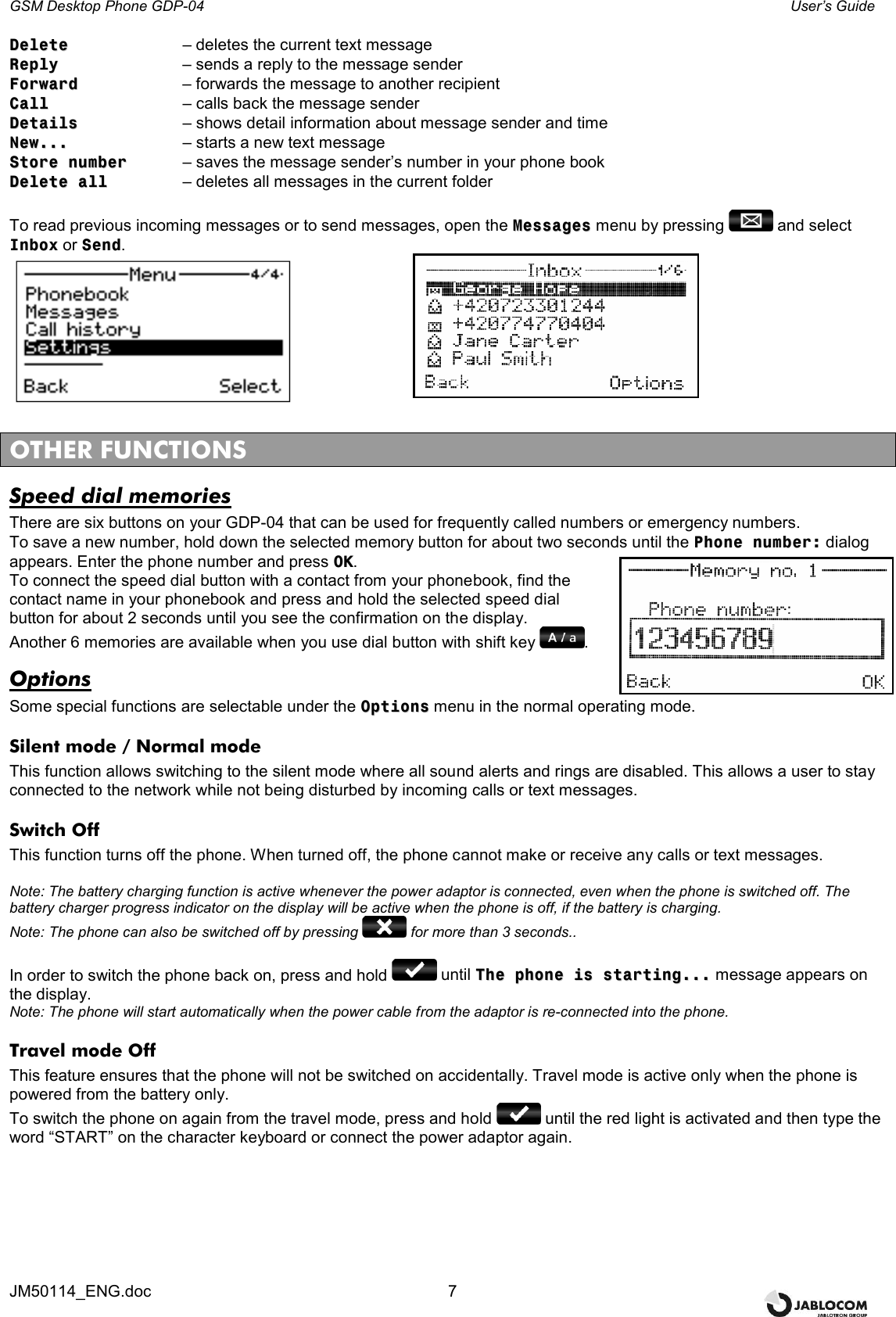 GSM Desktop Phone GDP-04    User’s Guide JM50114_ENG.doc  7 DDeelleettee    – deletes the current text message RReeppllyy      – sends a reply to the message sender FFoorrwwaarrdd     – forwards the message to another recipient CCaallll      – calls back the message sender DDeettaaiillss    – shows detail information about message sender and time  NNeeww......    – starts a new text message SSttoorree  nnuummbbeerr  – saves the message sender’s number in your phone book DDeelleettee  aallll    – deletes all messages in the current folder  To read previous incoming messages or to send messages, open the MMeessssaaggeess menu by pressing   and select IInnbbooxx or SSeenndd.         OTHER FUNCTIONS Speed dial memories There are six buttons on your GDP-04 that can be used for frequently called numbers or emergency numbers. To save a new number, hold down the selected memory button for about two seconds until the PPhhoonnee  nnuummbbeerr:: dialog appears. Enter the phone number and press OOKK.  To connect the speed dial button with a contact from your phonebook, find the contact name in your phonebook and press and hold the selected speed dial button for about 2 seconds until you see the confirmation on the display.  Another 6 memories are available when you use dial button with shift key  . Options Some special functions are selectable under the OOppttiioonnss menu in the normal operating mode. Silent mode / Normal mode This function allows switching to the silent mode where all sound alerts and rings are disabled. This allows a user to stay connected to the network while not being disturbed by incoming calls or text messages.  Switch Off This function turns off the phone. When turned off, the phone cannot make or receive any calls or text messages.   Note: The battery charging function is active whenever the power adaptor is connected, even when the phone is switched off. The battery charger progress indicator on the display will be active when the phone is off, if the battery is charging. Note: The phone can also be switched off by pressing   for more than 3 seconds..  In order to switch the phone back on, press and hold   until TThhee  pphhoonnee  iiss  ssttaarrttiinngg...... message appears on the display. Note: The phone will start automatically when the power cable from the adaptor is re-connected into the phone. Travel mode Off This feature ensures that the phone will not be switched on accidentally. Travel mode is active only when the phone is powered from the battery only. To switch the phone on again from the travel mode, press and hold   until the red light is activated and then type the word “START” on the character keyboard or connect the power adaptor again. 