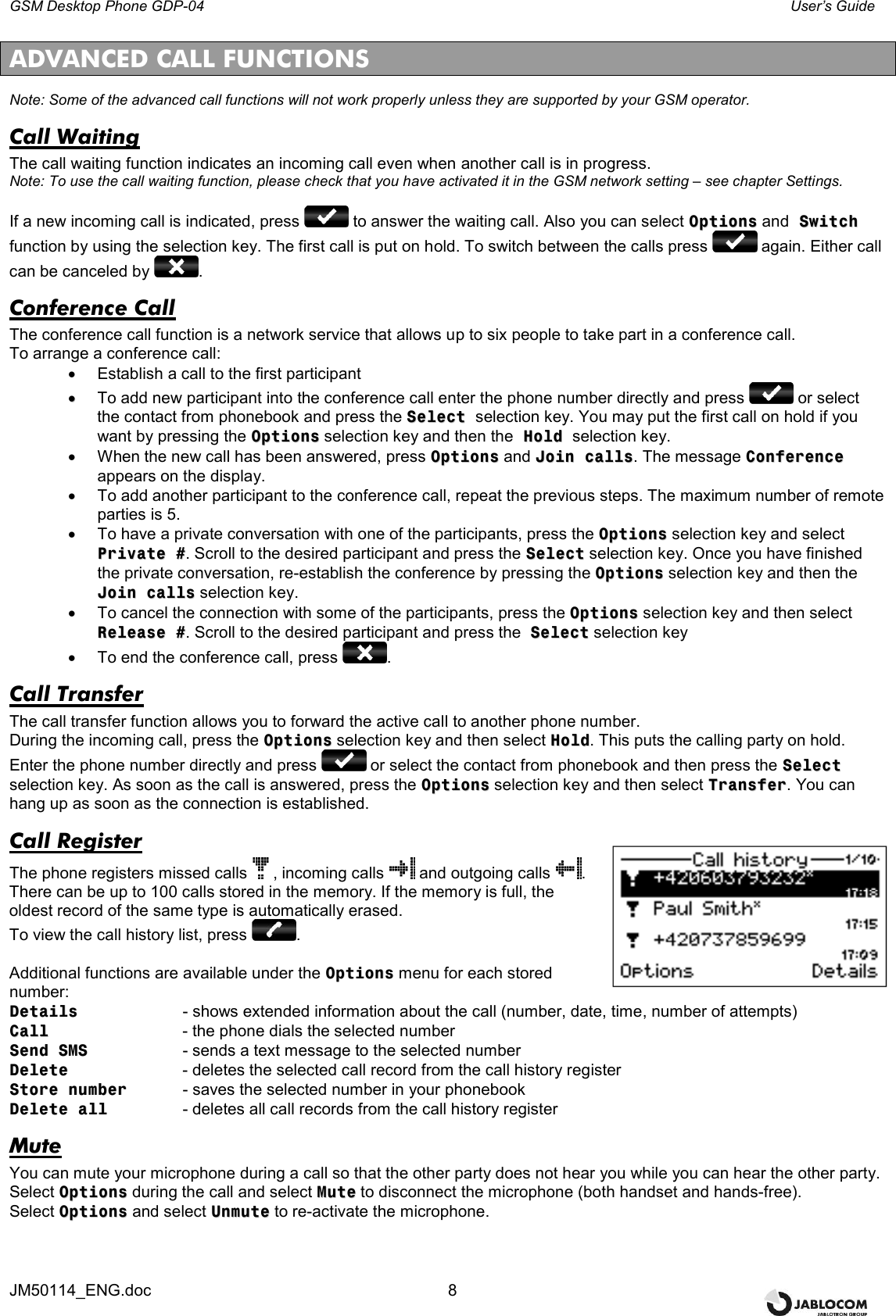GSM Desktop Phone GDP-04    User’s Guide JM50114_ENG.doc  8  ADVANCED CALL FUNCTIONS Note: Some of the advanced call functions will not work properly unless they are supported by your GSM operator. Call Waiting The call waiting function indicates an incoming call even when another call is in progress. Note: To use the call waiting function, please check that you have activated it in the GSM network setting – see chapter Settings.  If a new incoming call is indicated, press   to answer the waiting call. Also you can select OOppttiioonnss and  SSwwiittcchh function by using the selection key. The first call is put on hold. To switch between the calls press   again. Either call can be canceled by  . Conference Call The conference call function is a network service that allows up to six people to take part in a conference call. To arrange a conference call: •  Establish a call to the first participant ••  To add new participant into the conference call enter the phone number directly and press   or select the contact from phonebook and press the SSeelleecctt  selection key. You may put the first call on hold if you want by pressing the OOppttiioonnss selection key and then the  HHoolldd  selection key.  •  When the new call has been answered, press OOppttiioonnss and JJooiinn  ccaallllss. The message CCoonnffeerreennccee appears on the display.  •  To add another participant to the conference call, repeat the previous steps. The maximum number of remote parties is 5. •  To have a private conversation with one of the participants, press the OOppttiioonnss selection key and select PPrriivvaattee  ##. Scroll to the desired participant and press the SSeelleecctt selection key. Once you have finished the private conversation, re-establish the conference by pressing the OOppttiioonnss selection key and then the JJooiinn  ccaallllss selection key. •  To cancel the connection with some of the participants, press the OOppttiioonnss selection key and then select RReelleeaassee  ##. Scroll to the desired participant and press the  SSeelleecctt selection key   •  To end the conference call, press  . Call Transfer The call transfer function allows you to forward the active call to another phone number. During the incoming call, press the OOppttiioonnss selection key and then select HHoolldd. This puts the calling party on hold. Enter the phone number directly and press   or select the contact from phonebook and then press the SSeelleecctt selection key. As soon as the call is answered, press the OOppttiioonnss selection key and then select TTrraannssffeerr. You can hang up as soon as the connection is established. Call Register The phone registers missed calls , incoming calls   and outgoing calls  . There can be up to 100 calls stored in the memory. If the memory is full, the oldest record of the same type is automatically erased. To view the call history list, press  .  Additional functions are available under the OOppttiioonnss menu for each stored number: DDeettaaiillss    - shows extended information about the call (number, date, time, number of attempts) CCaallll       - the phone dials the selected number SSeenndd  SSMMSS     - sends a text message to the selected number DDeelleettee     - deletes the selected call record from the call history register SSttoorree  nnuummbbeerr    - saves the selected number in your phonebook    DDeelleettee  aallll     - deletes all call records from the call history register Mute You can mute your microphone during a call so that the other party does not hear you while you can hear the other party.  Select OOppttiioonnss during the call and select MMuuttee to disconnect the microphone (both handset and hands-free). Select OOppttiioonnss and select UUnnmmuuttee to re-activate the microphone.    