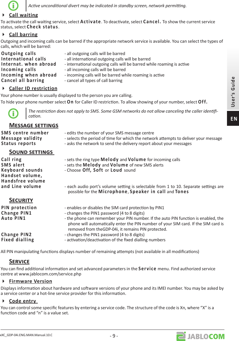 xXC_GDP-04i.ENG.MAN.Manual.10.C - 9 -Acve uncondional divert may be indicated in standby screen, network perming.To acvate the call waing service, select      . To deacvate, select       To show the current service status, select           .Outgoing and incoming calls can be barred if the appropriate network service is available. You can select the types of calls, which will be barred:   - all outgoing calls will be barred  - all internaonal outgoing calls will be barred  - internaonal outgoing calls will be barred while roaming is acve  - all incoming calls will be barred  - incoming calls will be barred while roaming is acve  - cancel all types of call barringYour phone number is usually displayed to the person you are calling.To hide your phone number select   for Caller ID restricon. To allow showing of your number, select    The restricon does not apply to SMS. Some GSM networks do not allow canceling the caller iden-caon. - edits the number of your SMS message centre  - selects the period of me for which the network aempts to deliver your message  - asks the network to send the delivery report about your messages  - sets the ring type  and  for incoming calls  - sets the  and  of new SMS alerts- Chooseorsound  - each audio port’s volume seng is selectable from 1 to 10. Separate sengs are possible for the ,  and   - enables or disables the SIM card protecon by PIN1  - changes the PIN1 password (4 to 8 digits)  - the phone can remember your PIN number. If the auto PIN funcon is enabled, the phone will automacally enter the PIN number of your SIM card. If the SIM card is removed from theGDP-04i, it remains PIN protected.  - changes the PIN1 password (4 to 8 digits)- acvaon/deacvaon of the xed dialling numbersAll PIN manipulang funcons displays number of remaining aempts (not available in all modicaons)You can nd addional informaon and set advanced parameters in the        menu. Find authorized service centre at www.jablocom.com/service.phpDisplays informaon about hardware and soware versions of your phone and its IMEI number. You may be asked by a service center or a hot-line service provider for this informaon.You can control some specic features by entering a service code. The structure of the code is Xn, where “X” is a funcon code and “n” is a value set.