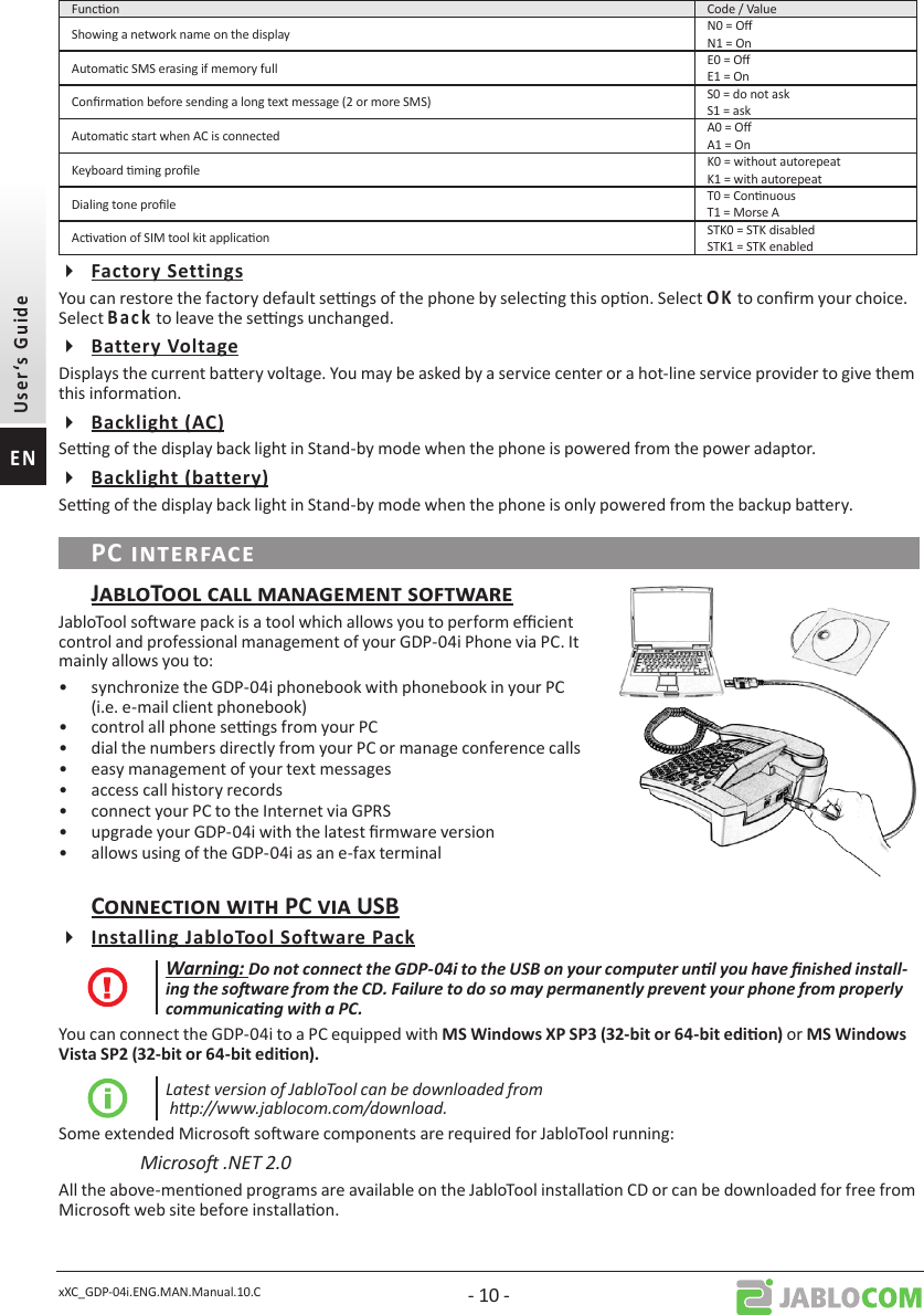 xXC_GDP-04i.ENG.MAN.Manual.10.C - 10 -Funcon Code / ValueShowing a network name on the display N0 = ON1 = OnAutomac SMS erasing if memory full E0 = OE1 = OnConrmaon before sending a long text message (2 or more SMS) S0 = do not askS1 = askAutomac start when AC is connected A0 = OA1 = OnKeyboard ming prole K0 = without autorepeatK1 = with autorepeatDialing tone prole T0 = ConnuousT1 = Morse AAcvaon of SIM tool kit applicaon STK0 = STK disabledSTK1 = STK enabledYou can restore the factory default sengs of the phone by selecng this opon. Select  to conrm your choice. Select     to leave the sengs unchanged.Displays the current baery voltage. You may be asked by a service center or a hot-line service provider to give them this informaon.Seng of the display back light in Stand-by mode when the phone is powered from the power adaptor.Seng of the display back light in Stand-by mode when the phone is only powered from the backup baery.JabloTool soware pack is a tool which allows you to perform ecient control and professional management of your GDP-04i Phone via PC. It mainly allows you to:•  synchronize the GDP-04i phonebook with phonebook in your PC (i.e. e-mail client phonebook)•  control all phone sengs from your PC•  dial the numbers directly from your PC or manage conference calls•  easy management of your text messages •  access call history records•  connect your PC to the Internet via GPRS•  upgrade your GDP-04i with the latest rmware version•  allows using of the GDP-04i as an e-fax terminal Warning: Do not connect the GDP-04i to the USB on your computer unl you have nished install-ing the soware from the CD. Failure to do so may permanently prevent your phone from properly communicang with a PC.You can connect the GDP-04i to a PC equipped with or Latest version of JabloTool can be downloaded from  hp://www.jablocom.com/download.Some extended Microso soware components are required for JabloTool running:Microso .NET 2.0 All the above-menoned programs are available on the JabloTool installaon CD or can be downloaded for free from Microso web site before installaon. 