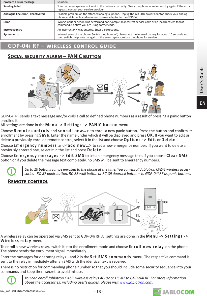 xXC_GDP-04i.ENG.MAN.Manual.10.C - 13 - Soluon Your text message was not sent to the network correctly. Check the phone number and try again. If the error repeats, contact your service provider. Possible problem on the aached analogue phone. Unplug the GDP-04i power adaptor, check your analog phone and its cable and reconnect power adaptor to the GDP-04i. Wrong input or acon was performed, for example an incorrect service code or an incorrect SIM toolkit command. Conrm you are using correct code. An incorrect PIN was entered. Enter a correct one. Internal error of the phone. Switch the phone o, disconnect the internal baery for about 10 seconds and then switch the phone on again. If the error repeats, return the phone for service.GDP-04i RF sends a text message and/or dials a call to dened phone numbers as a result of pressing a panic buon enrolled it.  All sengs are done in the                     menu.Choose      and          to enroll a new panic buon.  Press the buon and conrm its enrollment by pressing   . Enter the name under which it will be displayed and press . If you want to edit or delete a previously enrolled remote control, select it in the list and choose             or      .Choose               and       to set a new emergency number.  If you want to delete a previously entered one, select it in the list and press      .Choose                          to set an emergency message text. If you choose         opon or if you delete the message text completely, no SMS will be sent to emergency numbers.Up to 10 buons can be enrolled to the phone at the me. You can enroll Jablotron OASiS wireless acces-sories - RC-87 panic buon, RC-88 wall buon or RC-89 doorbell buon – to GDP-04i RF as panic buons.A wireless relay can be operated via SMS sent to GDP-04i RF. All sengs are done in the                   menu.To enroll a new wireless relay, switch it into the enrollment mode and choose        on the phone. The phone sends the enrollment signal immediately.Enter the messages for operang relays 1 and 2 in the              menu. The respecve command is sent to the relay immediately aer an SMS with the idencal text is received.There is no restricon for commanding phone number so that you should include some security sequence into your commands and keep them secret to avoid misuse.You can enroll Jablotron OASiS wireless relays AC-82 or UC-82 to GDP-04i RF. For more informaon about the accessories, including user’s guides, please visit www.jablotron.com.