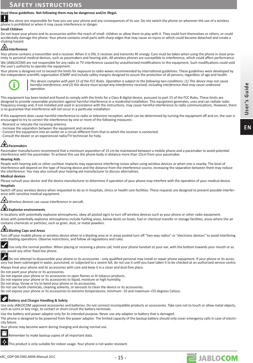 xXC_GDP-04i.ENG.MAN.Manual.10.C - 15 - You alone are responsible for how you use your phone and any consequences of its use. Do not switch the phone on wherever the use of a wireless phone is prohibited or when it may cause interference or danger. Do not leave your phone and its accessories within the reach of small  children or allow them to play with it. They could hurt themselves or others, or could accidentally damage the phone. Your phone contains small parts with sharp edges that may cause an injury or which could become detached and create a choking hazard. Your phone contains a transmier and a receiver. When it is ON, it receives and transmits RF energy. Care must be taken when using the phone in close prox-imity to personal medical devices, such as pacemakers and hearing aids. All wireless phones are suscepble to interference, which could aect performance.We (JABLOCOM) are not responsible for any radio or TV interference caused by unauthorized modicaons to this equipment. Such modicaons could void the user’s authority to operate the equipment. Your phone is designed not to exceed the limits for exposure to radio waves recommended by internaonal guidelines. These guidelines were developed by the independent scienc organizaon ICNIRP and include safety margins designed to assure the protecon of all persons, regardless of age and health.This device complies with part 15 of the FCC Rules. Operaon is subject to the following two condions: (1) This device may not cause harmful interference, and (2) this device must accept any interference received, including interference that may cause undesired operaon.This equipment has been tested and found to comply with the limits for a Class B digital device, pursuant to part 15 of the FCC Rules. These limits are designed to provide reasonable protecon against harmful interference in a residenal installaon. This equipment generates, uses and can radiate radio frequency energy and, if not installed and used in accordance with the instrucons, may cause harmful interference to radio communicaons. However, there is no guarantee that interference will not occur in a parcular installaon. If this equipment does cause harmful interference to radio or television recepon, which can be determined by turning the equipment o and on, the user is encouraged to try to correct the interference by one or more of the following measures:- Reorient or relocate the receiving antenna. - Increase the separaon between the equipment and receiver. - Connect the equipment into an outlet on a circuit dierent from that to which the receiver is connected. - Consult the dealer or an experienced radio/TV technician for help. Pacemaker manufacturers recommend that a minimum separaon of 15 cm be maintained between a mobile phone and a pacemaker to avoid potenal interference with the pacemaker. To achieve this use the phone body in distance more than 15cm from your pacemaker.People with hearing aids or other cochlear implants may experience interfering noises when using wireless devices or when one is nearby. The level of interference will depend on the type of hearing device and the distance from the interference source, increasing the separaon between them may reduce the interference. You may also consult your hearing aid manufacturer to discuss alternaves.Please consult your doctor and the device manufacturer to determine if operaon of your phone may interfere with the operaon of your medical device.Switch o your wireless device when requested to do so in hospitals, clinics or health care facilies. These requests are designed to prevent possible interfer-ence with sensive medical equipment. Wireless devices can cause interference in aircra. In locaons with potenally explosive atmospheres, obey all posted signs to turn o wireless devices such as your phone or other radio equipment.Areas with potenally explosive atmospheres include fuelling areas, below decks on boats, fuel or chemical transfer or storage facilies, areas where the air contains chemicals or parcles, such as grain, dust, or metal powders. Turn o your mobile phone or wireless device when in a blasng area or in areas posted turn o “two-way radios” or “electronic devices” to avoid interfering with blasng operaons. Observe restricons, and follow all regulaons and rules. Use only the normal posion. When placing or receiving a phone call, hold your phone handset to your ear, with the boom towards your mouth or as you would any other xed line phone.  Do not aempt to disassemble your phone or its accessories - only qualied personal may install or repair phone equipment. If your phone or its acces-sory has been submerged in water, punctured, or subjected to a severe fall, do not use it unl you have taken it to be checked at an authorized service centre. Always treat your phone and its accessories with care and keep it in a clean and dust-free place.Do not paint your phone or its accessories. Do not expose your phone or its accessories to open ames or lit tobacco products. Do not expose your phone or its accessories to liquid, moisture or high humidity. Do not drop, throw or try to bend your phone or its accessories.  Do not use harsh chemicals, cleaning solvents, or aerosols to clean the device or its accessories. Do not expose your phone or its accessories to extreme temperatures, minimum -10 and maximum +55 degrees Celsius.Use only JABLOCOM approved accessories and baeries. Do not connect incompable products or accessories. Take care not to touch or allow metal objects, such as coins or key rings, to contact or short-circuit the baery terminals.Use the baery and power adaptor only for its intended purpose. Never use any adaptor or baery that is damaged.The phone is designed to be powered from the power adaptor. The limited capacity of the backup baery should only cover emergency calls in case of electri-city failure. Your phone may become warm during charging and during normal use. Remember to make backup copies of all important data. This product is only suitable for indoor usage. Your phone is not water resistant. 