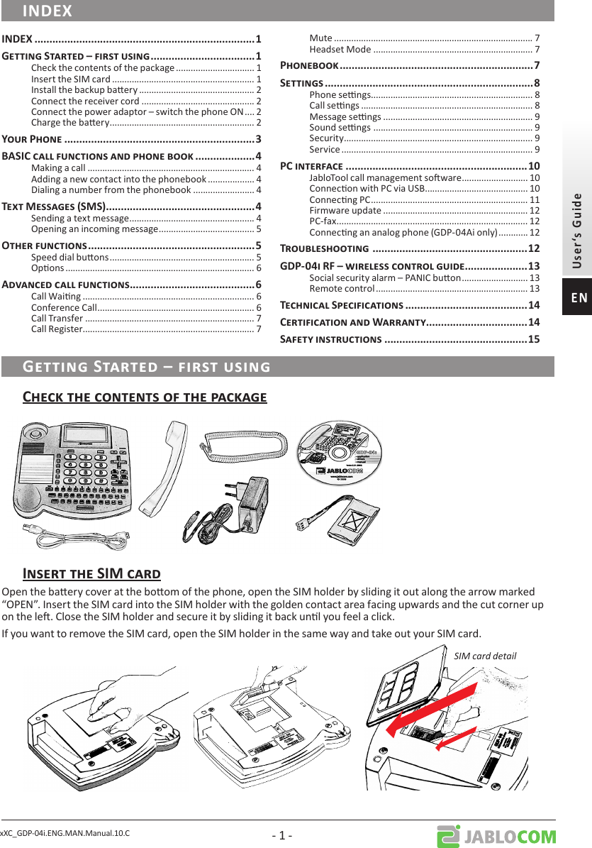 xXC_GDP-04i.ENG.MAN.Manual.10.C - 1 -Open the baery cover at the boom of the phone, open the SIM holder by sliding it out along the arrow marked “OPEN”. Insert the SIM card into the SIM holder with the golden contact area facing upwards and the cut corner up on the le. Close the SIM holder and secure it by sliding it back unl you feel a click.If you want to remove the SIM card, open the SIM holder in the same way and take out your SIM card.SIM card detailCheck the contents of the package ................................ 1Insert the SIM card .......................................................... 1Install the backup baery ............................................... 2Connect the receiver cord .............................................. 2Connect the power adaptor – switch the phone ON .... 2Charge the baery ........................................................... 2Making a call .................................................................... 4Adding a new contact into the phonebook ................... 4Dialing a number from the phonebook ......................... 4Sending a text message ................................................... 4Opening an incoming message ....................................... 5Speed dial buons ........................................................... 5Opons ............................................................................. 6Call Waing ...................................................................... 6Conference Call ................................................................ 6Call Transfer ..................................................................... 7Call Register ...................................................................... 7Mute ................................................................................. 7Headset Mode ................................................................. 7Phone sengs .................................................................. 8Call sengs ...................................................................... 8Message sengs ............................................................. 9Sound sengs  ................................................................. 9Security ............................................................................. 9Service .............................................................................. 9JabloTool call management soware ........................... 10Connecon with PC via USB .......................................... 10Connecng PC ................................................................ 11Firmware update ........................................................... 12PC-fax .............................................................................. 12Connecng an analog phone (GDP-04Ai only) ............ 12Social security alarm – PANIC buon ........................... 13Remote control .............................................................. 13