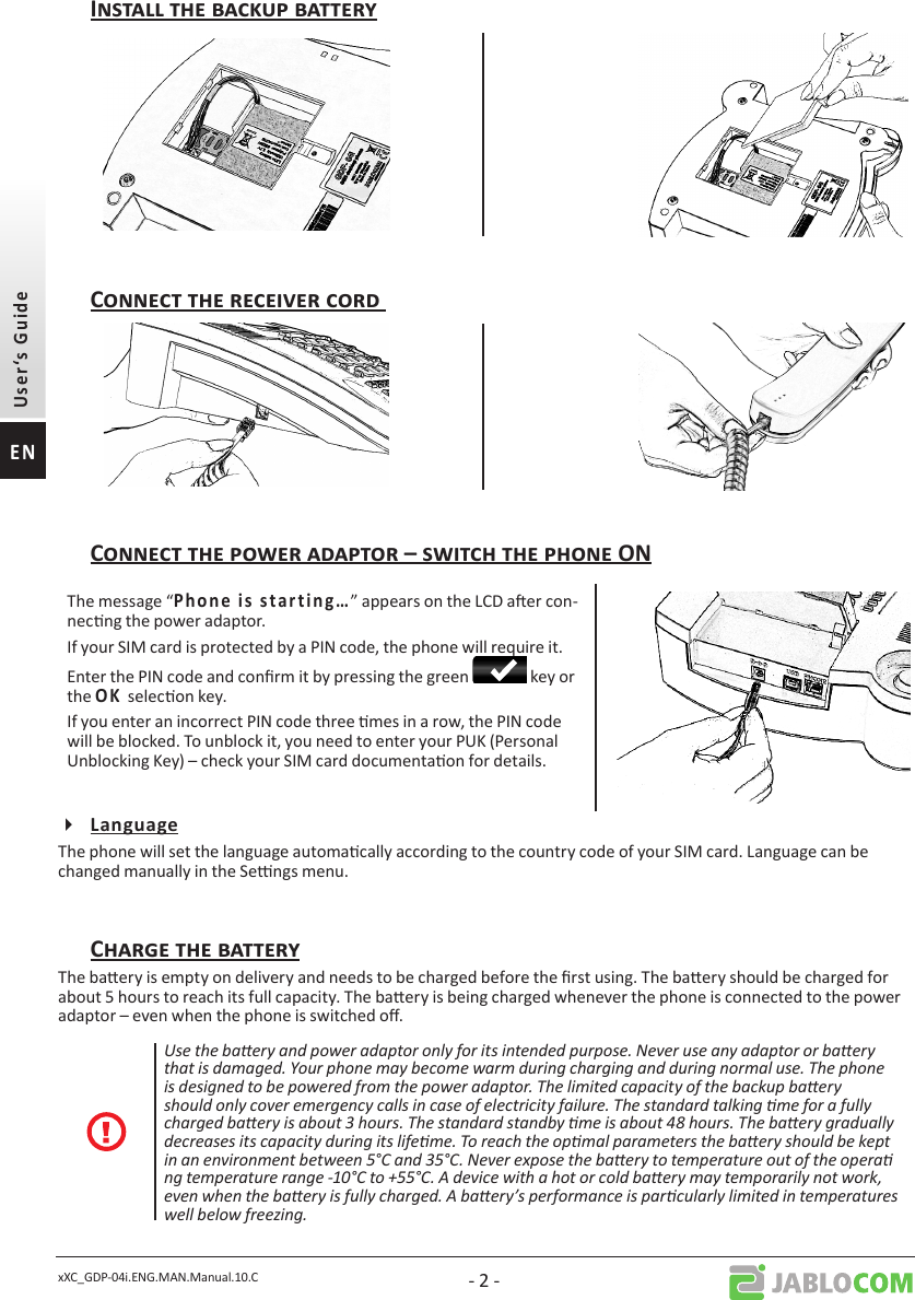 xXC_GDP-04i.ENG.MAN.Manual.10.C - 2 -The message “               ” appears on the LCD aer con-necng the power adaptor.If your SIM card is protected by a PIN code, the phone will require it. Enter the PIN code and conrm it by pressing the green   key or the selecon key.If you enter an incorrect PIN code three mes in a row, the PIN code will be blocked. To unblock it, you need to enter your PUK (Personal Unblocking Key) – check your SIM card documentaon for details.The phone will set the language automacally according to the country code of your SIM card. Language can be changed manually in the Sengs menu. The baery is empty on delivery and needs to be charged before the rst using. The baery should be charged for about 5 hours to reach its full capacity. The baery is being charged whenever the phone is connected to the power adaptor – even when the phone is switched o.Use the baery and power adaptor only for its intended purpose. Never use any adaptor or baery that is damaged. Your phone may become warm during charging and during normal use. The phone is designed to be powered from the power adaptor. The limited capacity of the backup baery should only cover emergency calls in case of electricity failure. The standard talking me for a fully charged baery is about 3 hours. The standard standby me is about 48 hours. The baery gradually decreases its capacity during its lifeme. To reach the opmal parameters the baery should be kept in an environment between 5°C and 35°C. Never expose the baery to temperature out of the opera ng temperature range -10°C to +55°C. A device with a hot or cold baery may temporarily not work, even when the baery is fully charged. A baery’s performance is parcularly limited in temperatures well below freezing.