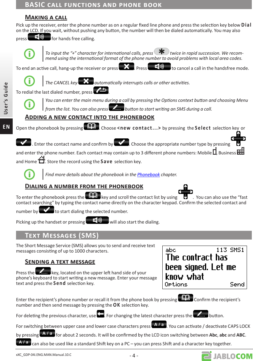 xXC_GDP-04i.ENG.MAN.Manual.10.C - 4 -Pick up the receiver, enter the phone number as on a regular xed line phone and press the selecon key below     on the LCD. If you wait, without pushing any buon, the number will then be dialed automacally. You may also press   for hands free calling.To input the “+” character for internaonal calls, press   twice in rapid succession. We recom-mend using the internaonal format of the phone number to avoid problems with local area codes.To end an acve call, hang-up the receiver or press  . Press   to cancel a call in the handsfree mode.The CANCEL key   automacally interrupts calls or other acvies.To redial the last dialed number, press  . You can enter the main menu during a call by pressing the Opons context buon and choosing Menu from the list. You can also press   buon to start wring an SMS during a call.Open the phonebook by pressing  . Choose               by pressing  the       selecon keyor  . Enter the contact name and conrm by  . Choose the appropriate number type by pressing   and enter the phone number. Each contact may contain up to 3 dierent phone numbers: Mobile  , Business   and Home  . Store the record using the    selecon key.Find more details about the phonebook in the Phonebook chapter.To enter the phonebook press the   key and scroll the contact list by using  .  You can also use the “fast contact searching” by typing the contact name directly on the character keypad. Conrm the selected contact and number by   to start dialing the selected number.Picking up the handset or pressing   will also start the dialing.The Short Message Service (SMS) allows you to send and receive text messages consisng of up to 1000 characters.Press the   key, located on the upper le hand side of your phone’s keyboard to start wring a new message. Enter your message text and press the     selecon key. Enter the recipient’s phone number or recall it from the phone book by pressing   Conrm the recipient’s number and then send message by pressing the  selecon key.For deleng the previous character, use  . For changing the latest character press the   buon.For switching between upper case and lower case characters press  . You can acvate / deacvate CAPS LOCK by pressing   for about 2 seconds. It will be conrmed by the LCD icon switching between ,  and .  can also be used like a standard Shi key on a PC – you can press Shi and a character key together. 