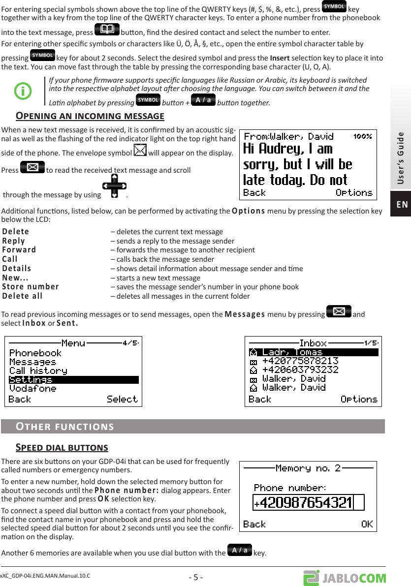xXC_GDP-04i.ENG.MAN.Manual.10.C - 5 -For entering special symbols shown above the top line of the QWERTY keys (#, $, %, &amp;, etc.), press   key together with a key from the top line of the QWERTY character keys. To enter a phone number from the phonebook into the text message, press   buon, nd the desired contact and select the number to enter. For entering other specic symbols or characters like Ü, Ö, Å, §, etc., open the enre symbol character table by pressing   key for about 2 seconds. Select the desired symbol and press the  selecon key to place it into the text. You can move fast through the table by pressing the corresponding base character (U, O, A).If your phone rmware supports specic languages like Russian or Arabic, its keyboard is switched into the respecve alphabet layout aer choosing the language. You can switch between it and the Lan alphabet by pressing   buon +   buon together.When a new text message is received, it is conrmed by an acousc sig-nal as well as the ashing of the red indicator light on the top right hand side of the phone. The envelope symbol   will appear on the display.Press   to read the received text message and scroll through the message by using  .Addional funcons, listed below, can be performed by acvang the        menu by pressing the selecon key below the LCD: – deletes the current text message  – sends a reply to the message sender  – forwards the message to another recipient– calls back the message sender   – shows detail informaon about message sender and me – starts a new text message– saves the message sender’s number in your phone book– deletes all messages in the current folderTo read previous incoming messages or to send messages, open the         menu by pressing   and select  or     There are six buons on your GDP-04i that can be used for frequently called numbers or emergency numbers.To enter a new number, hold down the selected memory buon for about two seconds unl the          dialog appears. Enter the phone number and press  selecon key. To connect a speed dial buon with a contact from your phonebook, nd the contact name in your phonebook and press and hold the selected speed dial buon for about 2 seconds unl you see the conr-maon on the display.Another 6 memories are available when you use dial buon with the  key.