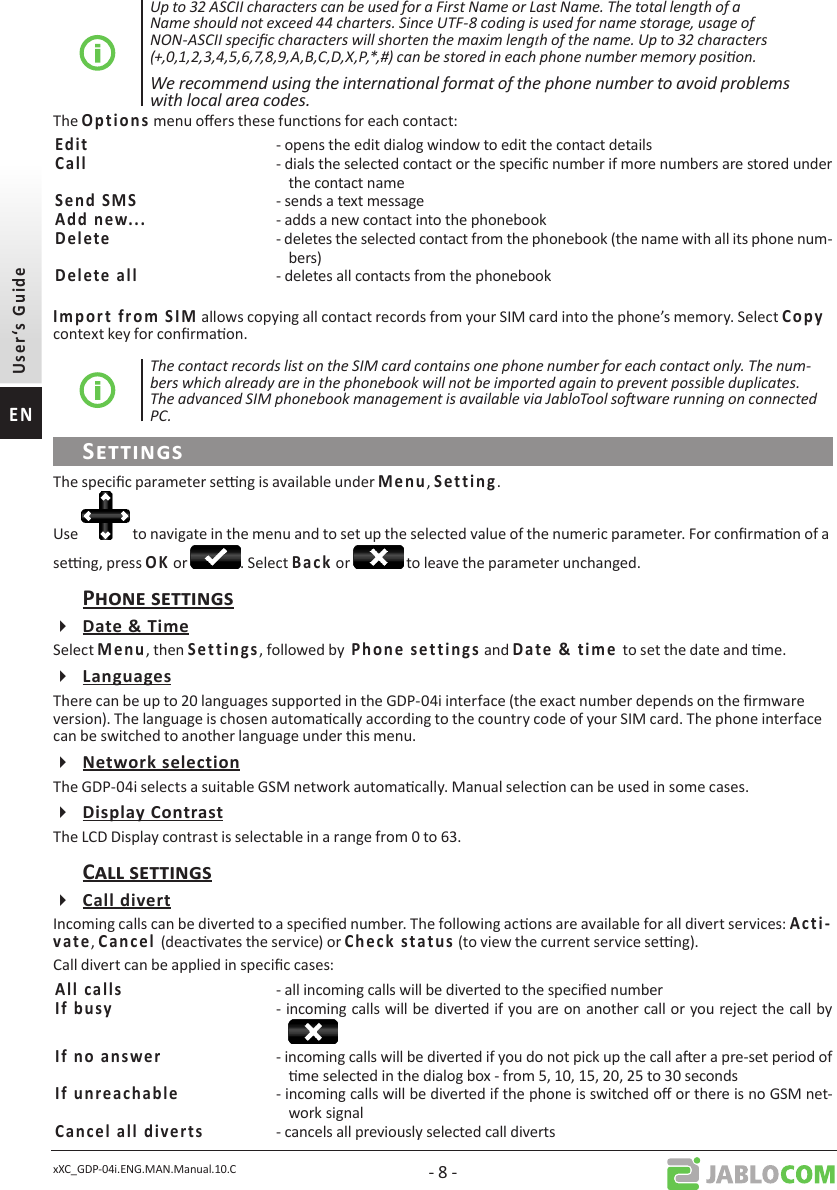 xXC_GDP-04i.ENG.MAN.Manual.10.C - 8 -Up to 32 ASCII characters can be used for a First Name or Last Name. The total length of a Name should not exceed 44 charters. Since UTF-8 coding is used for name storage, usage of NON-ASCII specic characters will shorten the maxim length of the name. Up to 32 characters (+,0,1,2,3,4,5,6,7,8,9,A,B,C,D,X,P,*,#) can be stored in each phone number memory posion.We recommend using the internaonal format of the phone number to avoid problems with local area codes.The        menu oers these funcons for each contact:  - opens the edit dialog window to edit the contact details- dials the selected contact or the specic number if more numbers are stored under the contact name  - sends a text message  - adds a new contact into the phonebook   - deletes the selected contact from the phonebook (the name with all its phone num-bers)  - deletes all contacts from the phonebook         allows copying all contact records from your SIM card into the phone’s memory. Select     context key for conrmaon.The contact records list on the SIM card contains one phone number for each contact only. The num-bers which already are in the phonebook will not be imported again to prevent possible duplicates. The advanced SIM phonebook management is available via JabloTool soware running on connected PC.The specic parameter seng is available under ,       .Use   to navigate in the menu and to set up the selected value of the numeric parameter. For conrmaon of a seng, press  or  . Select     or   to leave the parameter unchanged.Select , then        , followed by               and       to set the date and me.There can be up to 20 languages supported in the GDP-04i interface (the exact number depends on the rmware version). The language is chosen automacally according to the country code of your SIM card. The phone interface can be switched to another language under this menu.The GDP-04i selects a suitable GSM network automacally. Manual selecon can be used in some cases.The LCD Display contrast is selectable in a range from 0 to 63. Incoming calls can be diverted to a specied number. The following acons are available for all divert services:     ,      (deacvates the service) or            (to view the current service seng). Call divert can be applied in specic cases:  - all incoming calls will be diverted to the specied number  - incoming calls will be diverted if you are on another call or you reject the call by   - incoming calls will be diverted if you do not pick up the call aer a pre-set period of me selected in the dialog box - from 5, 10, 15, 20, 25 to 30 seconds  - incoming calls will be diverted if the phone is switched o or there is no GSM net-work signal- cancels all previously selected call diverts