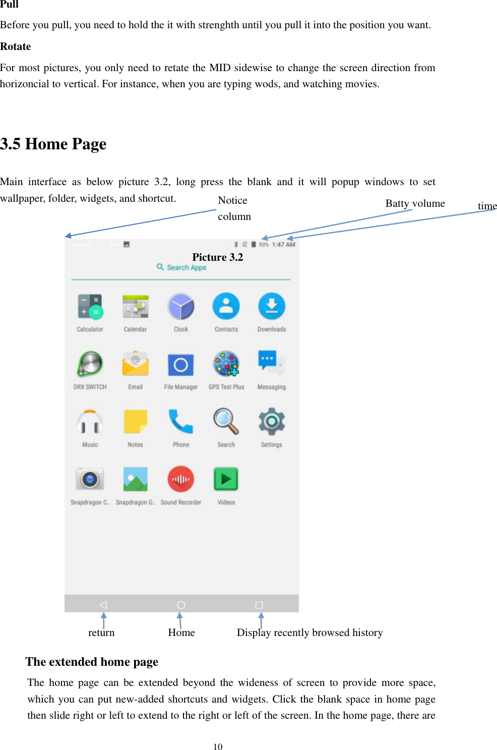     10 Pull   Before you pull, you need to hold the it with strenghth until you pull it into the position you want. Rotate For most pictures, you only need to retate the MID sidewise to change the screen direction from horizoncial to vertical. For instance, when you are typing wods, and watching movies.  3.5 Home Page Main  interface  as  below  picture  3.2,  long  press  the  blank  and  it  will  popup  windows  to  set wallpaper, folder, widgets, and shortcut.   Picture 3.2                   The extended home page     The  home  page  can  be  extended  beyond  the  wideness  of  screen  to provide  more  space, which you can put new-added shortcuts and widgets. Click the blank space in home page then slide right or left to extend to the right or left of the screen. In the home page, there are Display recently browsed history Home   return time Batty volume Notice column  
