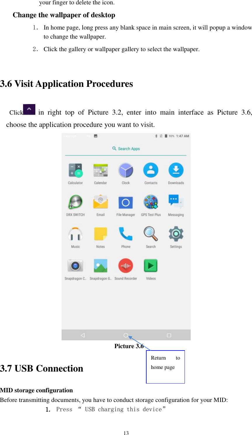      13 your finger to delete the icon. Change the wallpaper of desktop 1． In home page, long press any blank space in main screen, it will popup a window to change the wallpaper.   2． Click the gallery or wallpaper gallery to select the wallpaper.  3.6 Visit Application Procedures Click   in  right  top  of  Picture  3.2,  enter  into  main  interface  as  Picture  3.6, choose the application procedure you want to visit.  Picture 3.6 3.7 USB Connection MID storage configuration Before transmitting documents, you have to conduct storage configuration for your MID:   1. Press “ USB charging this device” Return  to home page 