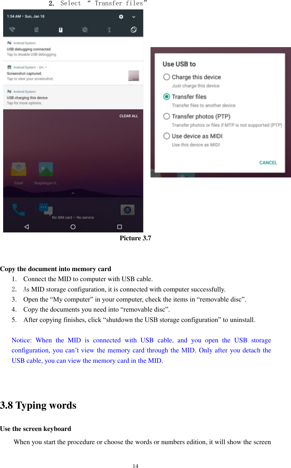      14 2. Select “ Transfer files”                        Picture 3.7   Copy the document into memory card 1. Connect the MID to computer with USB cable. 2. As MID storage configuration, it is connected with computer successfully.   3. Open the “My computer” in your computer, check the items in “removable disc”. 4. Copy the documents you need into “removable disc”. 5. After copying finishes, click “shutdown the USB storage configuration” to uninstall.  Notice:  When  the  MID  is  connected  with  USB  cable,  and  you  open  the  USB  storage configuration, you can’t view the memory card  through the MID. Only after you detach the USB cable, you can view the memory card in the MID.   3.8 Typing words Use the screen keyboard When you start the procedure or choose the words or numbers edition, it will show the screen 