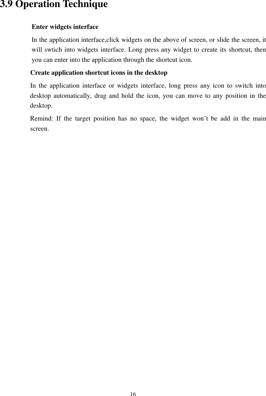      16     3.9 Operation Technique Enter widgets interface In the application interface,click widgets on the above of screen, or slide the screen, it will swtich into widgets interface. Long press any widget to create its shortcut, then you can enter into the application through the shortcut icon.     Create application shortcut icons in the desktop      In  the  application interface  or  widgets  interface,  long  press  any icon  to switch  into desktop automatically, drag and  hold the icon,  you  can move to  any position  in  the desktop.           Remind:  If  the  target  position  has  no  space,  the  widget  won’t  be  add  in  the  main screen.                    