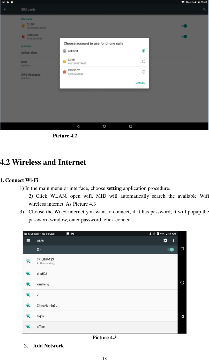      18                                        Picture 4.2                                            4.2 Wireless and Internet 1. Connect Wi-Fi 1) In the main menu or interface, choose setting application procedure. 2)  Click  WLAN,  open  wifi,  MID  will  automatically  search  the  available  Wifi wireless internet. As Picture 4.3 3) Choose the Wi-Fi internet you want to connect, if it has password, it will popup the password window, enter password, click connect.   Picture 4.3 2. Add Network 