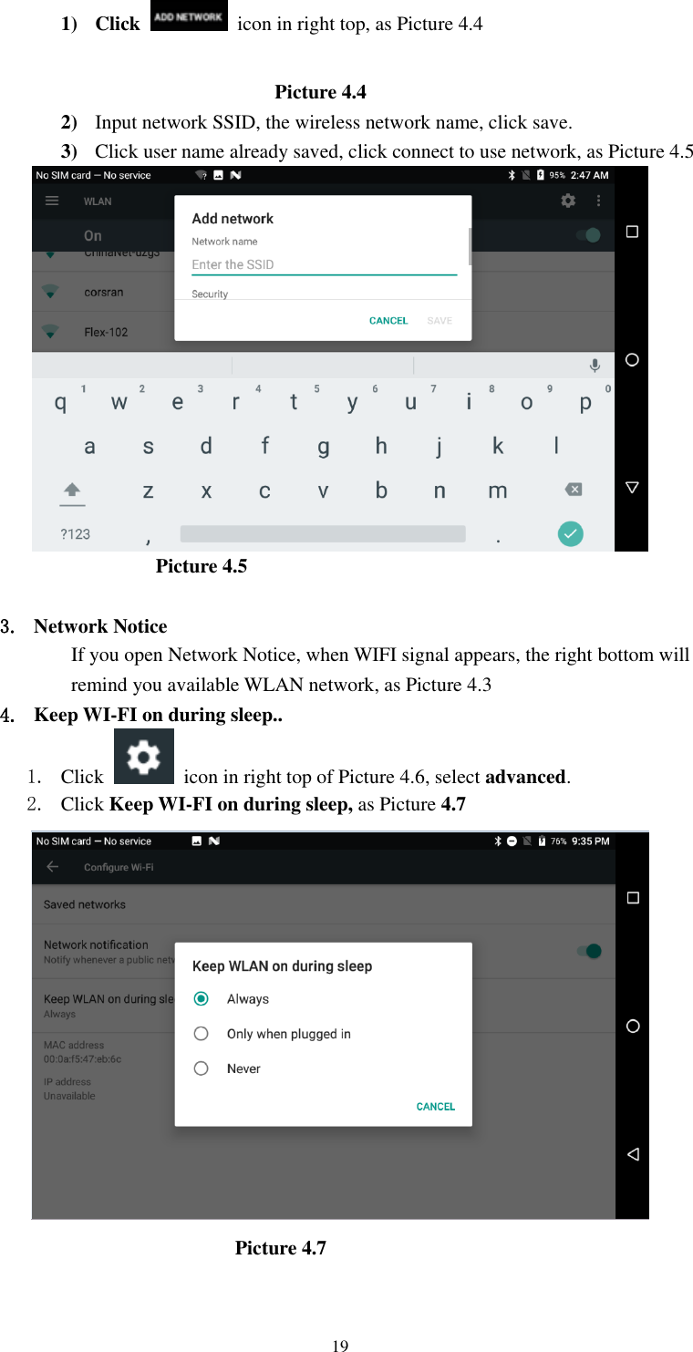      19 1) Click    icon in right top, as Picture 4.4                                                                    Picture 4.4 2) Input network SSID, the wireless network name, click save. 3) Click user name already saved, click connect to use network, as Picture 4.5                                            Picture 4.5  3. Network Notice   If you open Network Notice, when WIFI signal appears, the right bottom will remind you available WLAN network, as Picture 4.3 4. Keep WI-FI on during sleep.. 1. Click    icon in right top of Picture 4.6, select advanced. 2. Click Keep WI-FI on during sleep, as Picture 4.7                                                         Picture 4.7     