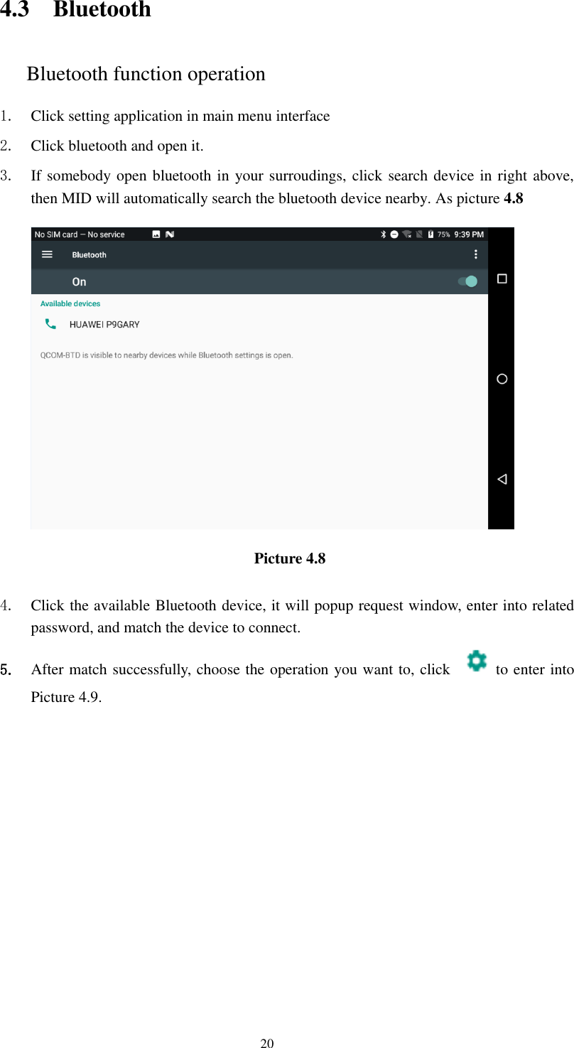      20 4.3 Bluetooth Bluetooth function operation 1. Click setting application in main menu interface 2. Click bluetooth and open it.   3. If somebody open bluetooth in your surroudings, click search device in right above, then MID will automatically search the bluetooth device nearby. As picture 4.8  Picture 4.8    4. Click the available Bluetooth device, it will popup request window, enter into related password, and match the device to connect. 5. After match successfully, choose the operation you want to, click    to enter into Picture 4.9. 
