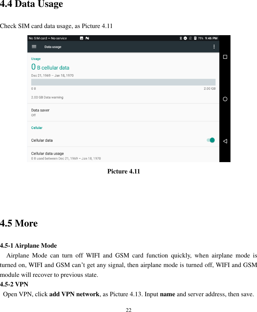      22      4.4 Data Usage Check SIM card data usage, as Picture 4.11                                                                  Picture 4.11                                                     4.5 More   4.5-1 Airplane Mode   Airplane  Mode  can  turn  off  WIFI  and  GSM  card  function  quickly,  when  airplane  mode  is turned on, WIFI and GSM can’t get any signal, then airplane mode is turned off, WIFI and GSM module will recover to previous state. 4.5-2 VPN   Open VPN, click add VPN network, as Picture 4.13. Input name and server address, then save. 